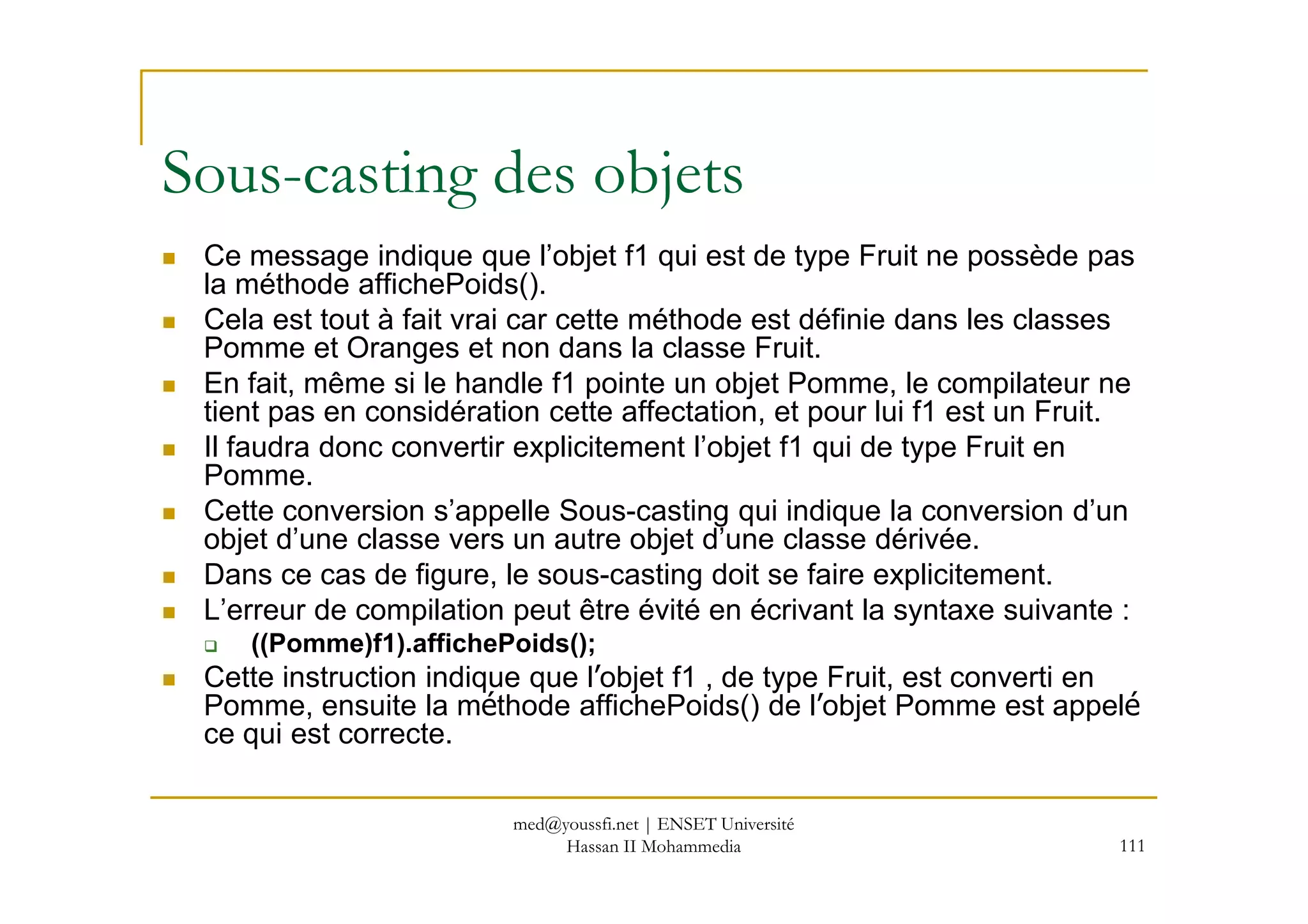 Ce message indique que l’objet f1 qui est de type Fruit ne possède pas
la méthode affichePoids().
Cela est tout à fait vrai car cette méthode est définie dans les classes
Pomme et Oranges et non dans la classe Fruit.
En fait, même si le handle f1 pointe un objet Pomme, le compilateur ne
tient pas en considération cette affectation, et pour lui f1 est un Fruit.
Il faudra donc convertir explicitement l’objet f1 qui de type Fruit en
Pomme.
Sous-casting des objets
111
Il faudra donc convertir explicitement l’objet f1 qui de type Fruit en
Pomme.
Cette conversion s’appelle Sous-casting qui indique la conversion d’un
objet d’une classe vers un autre objet d’une classe dérivée.
Dans ce cas de figure, le sous-casting doit se faire explicitement.
L’erreur de compilation peut être évité en écrivant la syntaxe suivante :
((Pomme)f1).affichePoids();
Cette instruction indique que l’objet f1 , de type Fruit, est converti en
Pomme, ensuite la méthode affichePoids() de l’objet Pomme est appelé
ce qui est correcte.
med@youssfi.net | ENSET Université
Hassan II Mohammedia
 