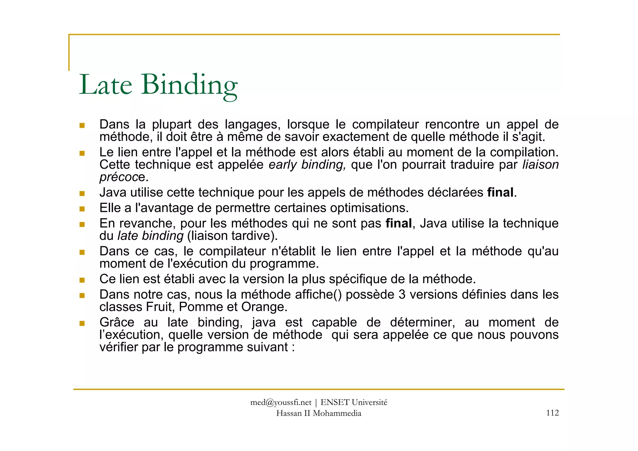 Dans la plupart des langages, lorsque le compilateur rencontre un appel de
méthode, il doit être à même de savoir exactement de quelle méthode il s'agit.
Le lien entre l'appel et la méthode est alors établi au moment de la compilation.
Cette technique est appelée early binding, que l'on pourrait traduire par liaison
précoce.
Java utilise cette technique pour les appels de méthodes déclarées final.
Elle a l'avantage de permettre certaines optimisations.
En revanche, pour les méthodes qui ne sont pas final, Java utilise la technique
Late Binding
112
En revanche, pour les méthodes qui ne sont pas final, Java utilise la technique
du late binding (liaison tardive).
Dans ce cas, le compilateur n'établit le lien entre l'appel et la méthode qu'au
moment de l'exécution du programme.
Ce lien est établi avec la version la plus spécifique de la méthode.
Dans notre cas, nous la méthode affiche() possède 3 versions définies dans les
classes Fruit, Pomme et Orange.
Grâce au late binding, java est capable de déterminer, au moment de
l’exécution, quelle version de méthode qui sera appelée ce que nous pouvons
vérifier par le programme suivant :
med@youssfi.net | ENSET Université
Hassan II Mohammedia
 