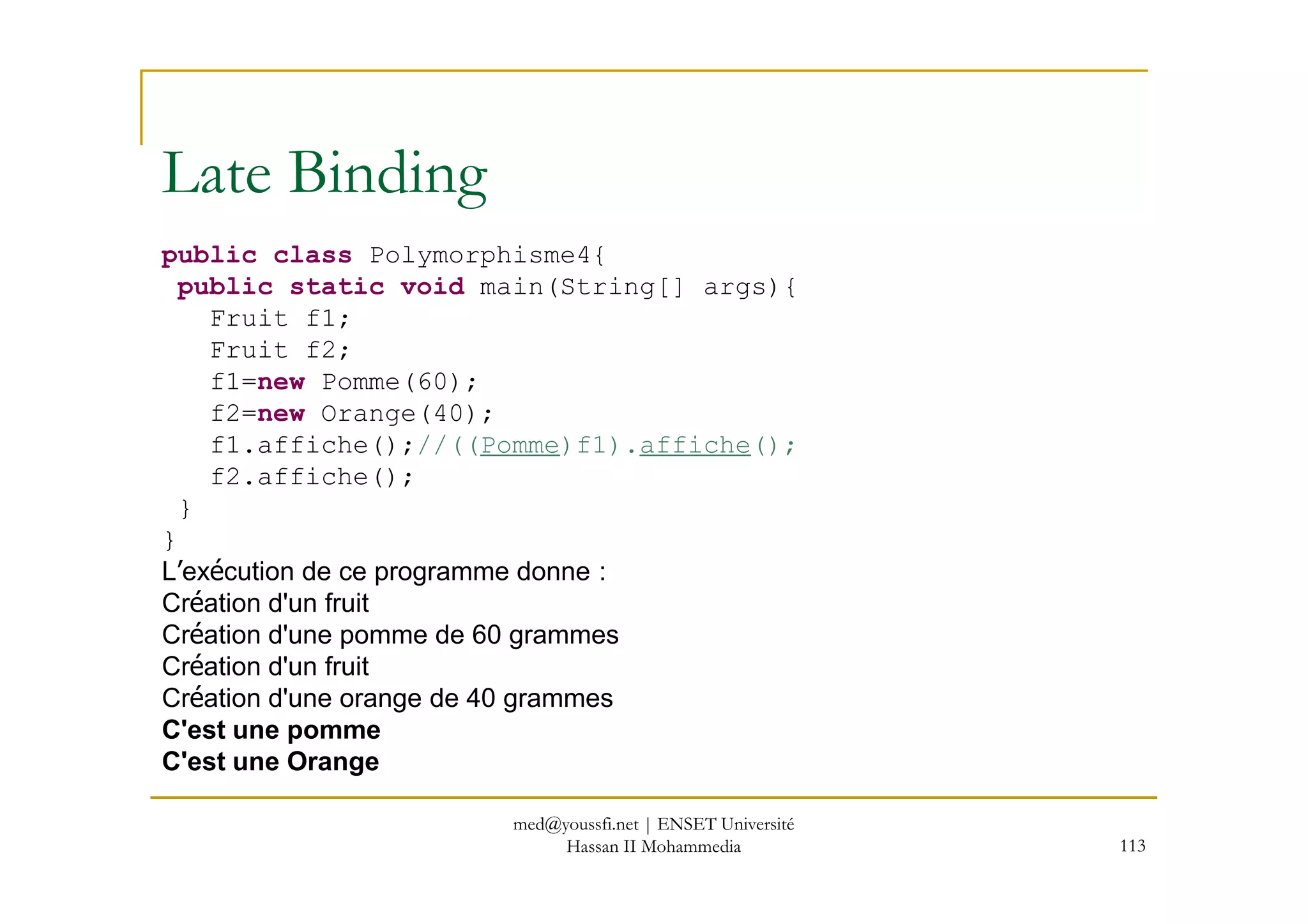 public class Polymorphisme4{
public static void main(String[] args){
Fruit f1;
Fruit f2;
f1=new Pomme(60);
f2=new Orange(40);
f1.affiche();//((Pomme)f1).affiche();
Late Binding
113
f2.affiche();
}
}
L’exécution de ce programme donne :
Création d'un fruit
Création d'une pomme de 60 grammes
Création d'un fruit
Création d'une orange de 40 grammes
C'est une pomme
C'est une Orange
med@youssfi.net | ENSET Université
Hassan II Mohammedia
 