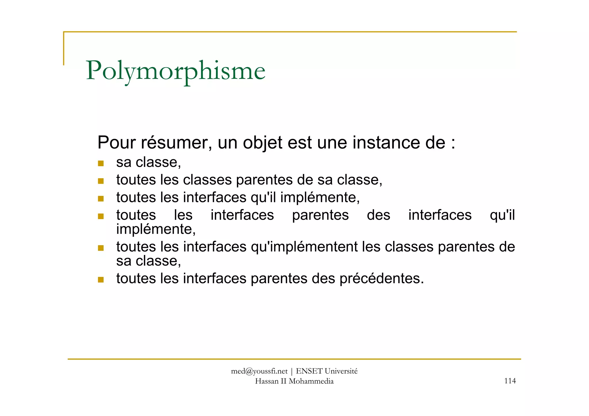 Polymorphisme
Pour résumer, un objet est une instance de :
sa classe,
toutes les classes parentes de sa classe,
toutes les interfaces qu'il implémente,
toutes les interfaces parentes des interfaces qu'il
114
toutes les interfaces parentes des interfaces qu'il
implémente,
toutes les interfaces qu'implémentent les classes parentes de
sa classe,
toutes les interfaces parentes des précédentes.
med@youssfi.net | ENSET Université
Hassan II Mohammedia
 