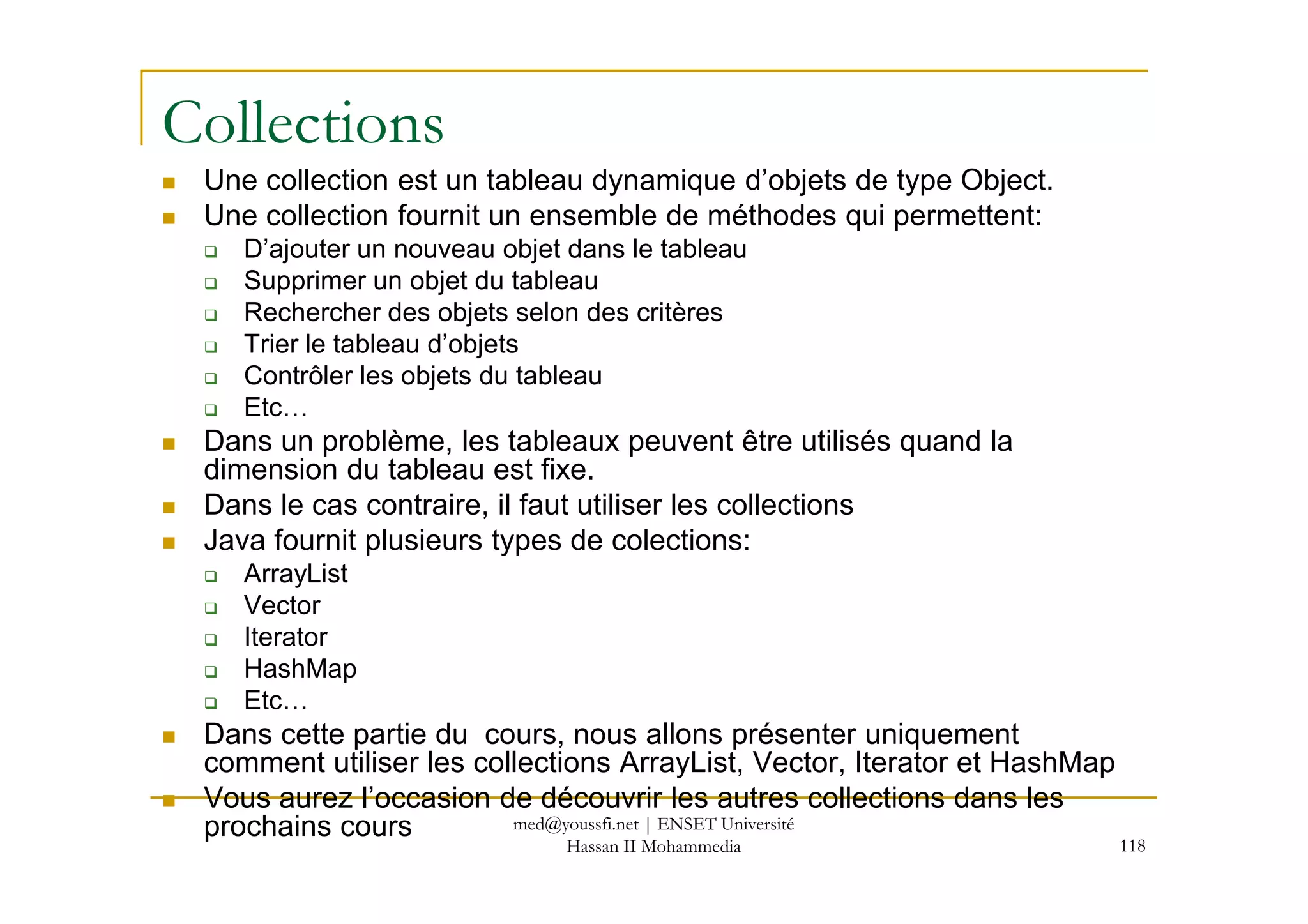 Collections
Une collection est un tableau dynamique d’objets de type Object.
Une collection fournit un ensemble de méthodes qui permettent:
D’ajouter un nouveau objet dans le tableau
Supprimer un objet du tableau
Rechercher des objets selon des critères
Trier le tableau d’objets
Contrôler les objets du tableau
Etc…
Dans un problème, les tableaux peuvent être utilisés quand la
dimension du tableau est fixe.
118
dimension du tableau est fixe.
Dans le cas contraire, il faut utiliser les collections
Java fournit plusieurs types de colections:
ArrayList
Vector
Iterator
HashMap
Etc…
Dans cette partie du cours, nous allons présenter uniquement
comment utiliser les collections ArrayList, Vector, Iterator et HashMap
Vous aurez l’occasion de découvrir les autres collections dans les
prochains cours med@youssfi.net | ENSET Université
Hassan II Mohammedia
 