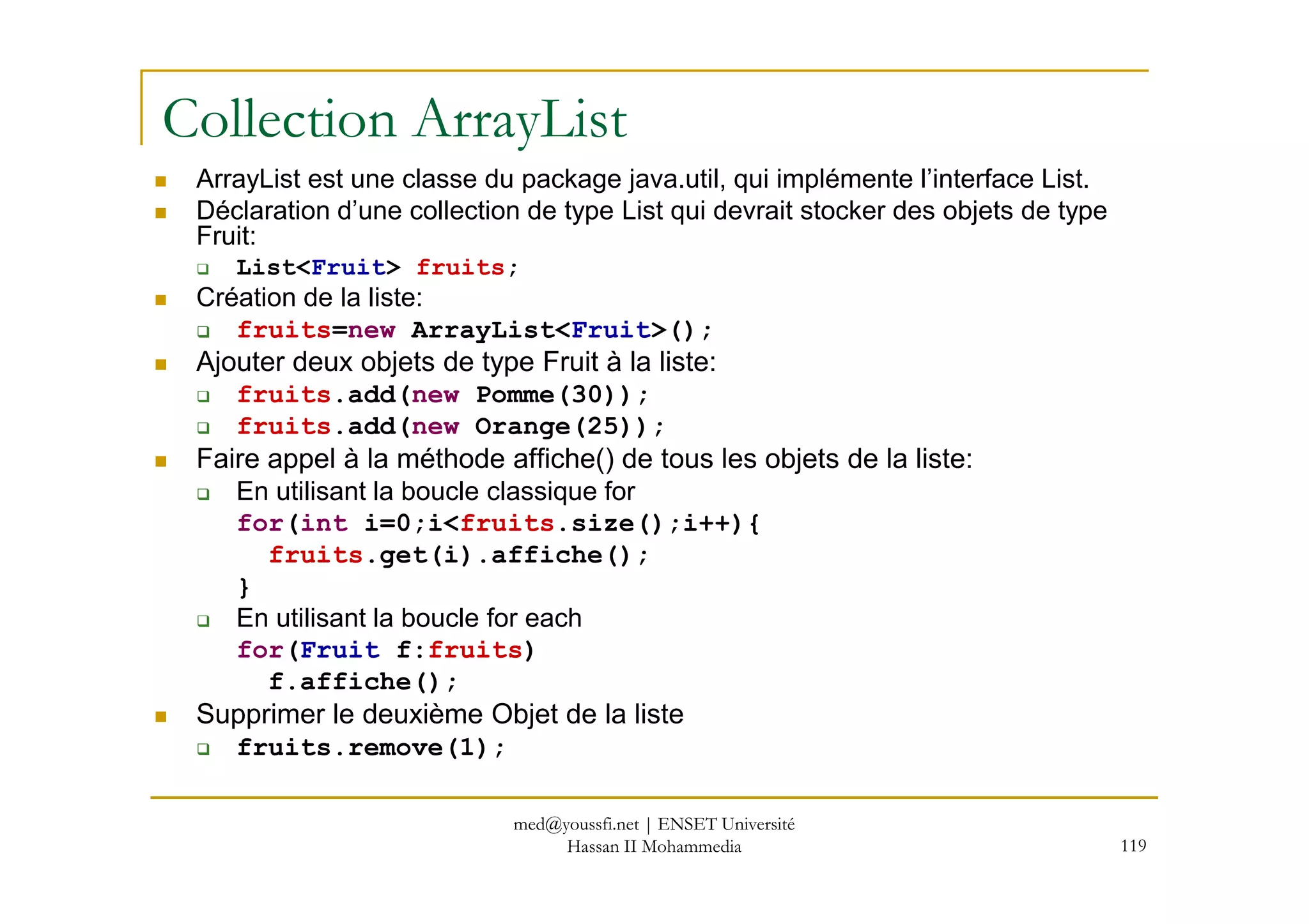 Collection ArrayList
ArrayList est une classe du package java.util, qui implémente l’interface List.
Déclaration d’une collection de type List qui devrait stocker des objets de type
Fruit:
List<Fruit> fruits;
Création de la liste:
fruits=new ArrayList<Fruit>();
Ajouter deux objets de type Fruit à la liste:
fruits.add(new Pomme(30));
fruits.add(new Orange(25));
Faire appel à la méthode affiche() de tous les objets de la liste:
119
Faire appel à la méthode affiche() de tous les objets de la liste:
En utilisant la boucle classique for
for(int i=0;i<fruits.size();i++){
fruits.get(i).affiche();
}
En utilisant la boucle for each
for(Fruit f:fruits)
f.affiche();
Supprimer le deuxième Objet de la liste
fruits.remove(1);
med@youssfi.net | ENSET Université
Hassan II Mohammedia
 