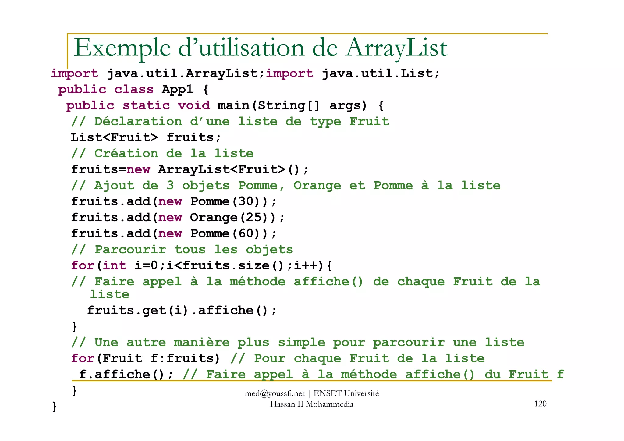 Exemple d’utilisation de ArrayList
import java.util.ArrayList;import java.util.List;
public class App1 {
public static void main(String[] args) {
// Déclaration d’une liste de type Fruit
List<Fruit> fruits;
// Création de la liste
fruits=new ArrayList<Fruit>();
// Ajout de 3 objets Pomme, Orange et Pomme à la liste
fruits.add(new Pomme(30));
fruits.add(new Orange(25));
120
fruits.add(new Orange(25));
fruits.add(new Pomme(60));
// Parcourir tous les objets
for(int i=0;i<fruits.size();i++){
// Faire appel à la méthode affiche() de chaque Fruit de la
liste
fruits.get(i).affiche();
}
// Une autre manière plus simple pour parcourir une liste
for(Fruit f:fruits) // Pour chaque Fruit de la liste
f.affiche(); // Faire appel à la méthode affiche() du Fruit f
}
}
med@youssfi.net | ENSET Université
Hassan II Mohammedia
 