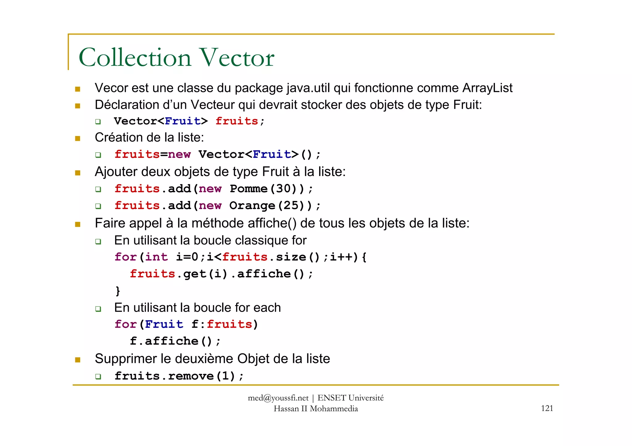 Collection Vector
Vecor est une classe du package java.util qui fonctionne comme ArrayList
Déclaration d’un Vecteur qui devrait stocker des objets de type Fruit:
Vector<Fruit> fruits;
Création de la liste:
fruits=new Vector<Fruit>();
Ajouter deux objets de type Fruit à la liste:
fruits.add(new Pomme(30));
fruits.add(new Orange(25));
Faire appel à la méthode affiche() de tous les objets de la liste:
121
Faire appel à la méthode affiche() de tous les objets de la liste:
En utilisant la boucle classique for
for(int i=0;i<fruits.size();i++){
fruits.get(i).affiche();
}
En utilisant la boucle for each
for(Fruit f:fruits)
f.affiche();
Supprimer le deuxième Objet de la liste
fruits.remove(1);
med@youssfi.net | ENSET Université
Hassan II Mohammedia
 