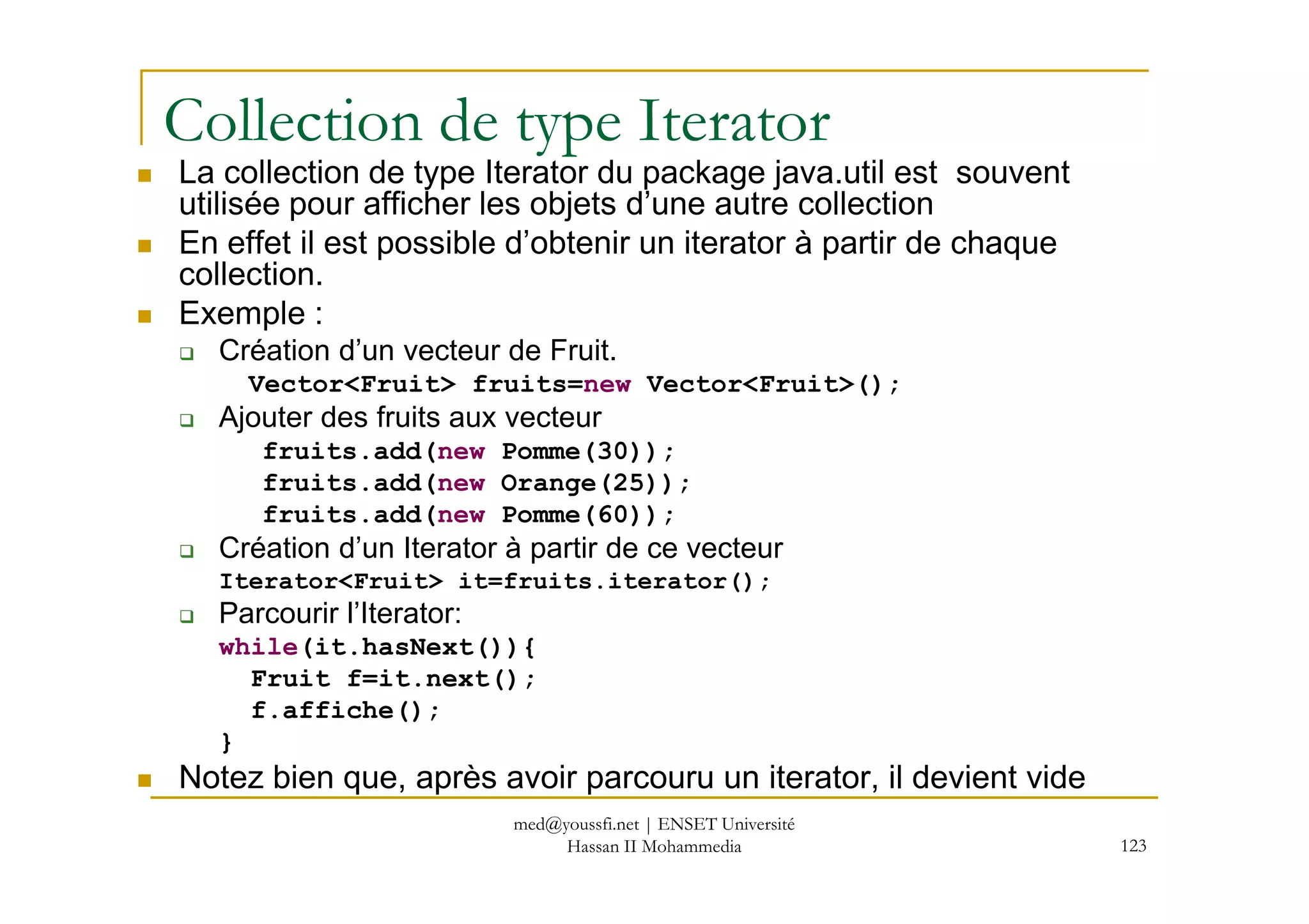 Collection de type Iterator
La collection de type Iterator du package java.util est souvent
utilisée pour afficher les objets d’une autre collection
En effet il est possible d’obtenir un iterator à partir de chaque
collection.
Exemple :
Création d’un vecteur de Fruit.
Vector<Fruit> fruits=new Vector<Fruit>();
Ajouter des fruits aux vecteur
fruits.add(new Pomme(30));
123
fruits.add(new Pomme(30));
fruits.add(new Orange(25));
fruits.add(new Pomme(60));
Création d’un Iterator à partir de ce vecteur
Iterator<Fruit> it=fruits.iterator();
Parcourir l’Iterator:
while(it.hasNext()){
Fruit f=it.next();
f.affiche();
}
Notez bien que, après avoir parcouru un iterator, il devient vide
med@youssfi.net | ENSET Université
Hassan II Mohammedia
 