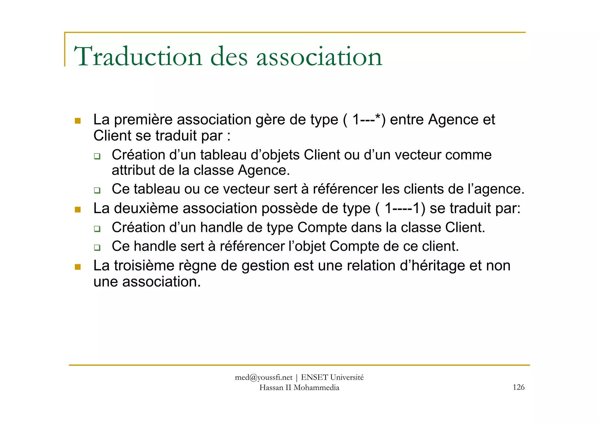 Traduction des association
La première association gère de type ( 1---*) entre Agence et
Client se traduit par :
Création d’un tableau d’objets Client ou d’un vecteur comme
attribut de la classe Agence.
Ce tableau ou ce vecteur sert à référencer les clients de l’agence.
La deuxième association possède de type ( 1----1) se traduit par:
126
La deuxième association possède de type ( 1----1) se traduit par:
Création d’un handle de type Compte dans la classe Client.
Ce handle sert à référencer l’objet Compte de ce client.
La troisième règne de gestion est une relation d’héritage et non
une association.
med@youssfi.net | ENSET Université
Hassan II Mohammedia
 