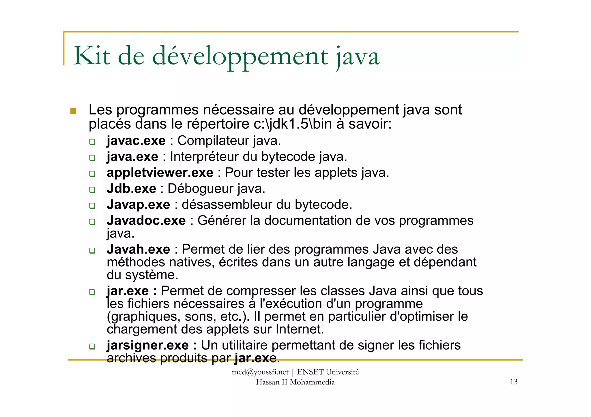 Kit de développement java
Les programmes nécessaire au développement java sont
placés dans le répertoire c:jdk1.5bin à savoir:
javac.exe : Compilateur java.
java.exe : Interpréteur du bytecode java.
appletviewer.exe : Pour tester les applets java.
Jdb.exe : Débogueur java.
Javap.exe : désassembleur du bytecode.
13
Javap.exe : désassembleur du bytecode.
Javadoc.exe : Générer la documentation de vos programmes
java.
Javah.exe : Permet de lier des programmes Java avec des
méthodes natives, écrites dans un autre langage et dépendant
du système.
jar.exe : Permet de compresser les classes Java ainsi que tous
les fichiers nécessaires à l'exécution d'un programme
(graphiques, sons, etc.). Il permet en particulier d'optimiser le
chargement des applets sur Internet.
jarsigner.exe : Un utilitaire permettant de signer les fichiers
archives produits par jar.exe.
med@youssfi.net | ENSET Université
Hassan II Mohammedia
 
