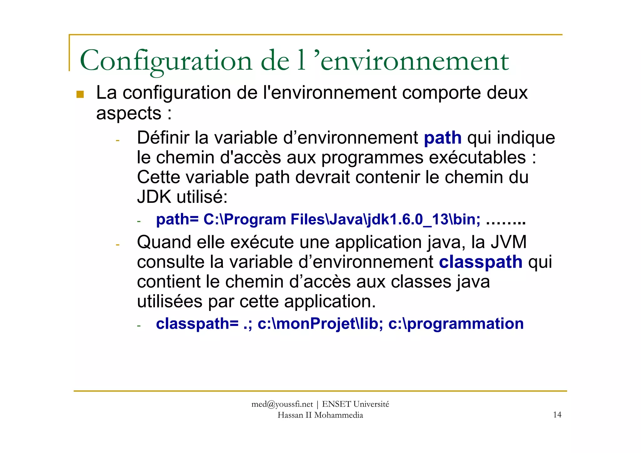Configuration de l ’environnement
La configuration de l'environnement comporte deux
aspects :
- Définir la variable d’environnement path qui indique
le chemin d'accès aux programmes exécutables :
Cette variable path devrait contenir le chemin du
JDK utilisé:
- path= C:Program FilesJavajdk1.6.0_13bin; ……..
14
- path= C:Program FilesJavajdk1.6.0_13bin; ……..
- Quand elle exécute une application java, la JVM
consulte la variable d’environnement classpath qui
contient le chemin d’accès aux classes java
utilisées par cette application.
- classpath= .; c:monProjetlib; c:programmation
med@youssfi.net | ENSET Université
Hassan II Mohammedia
 