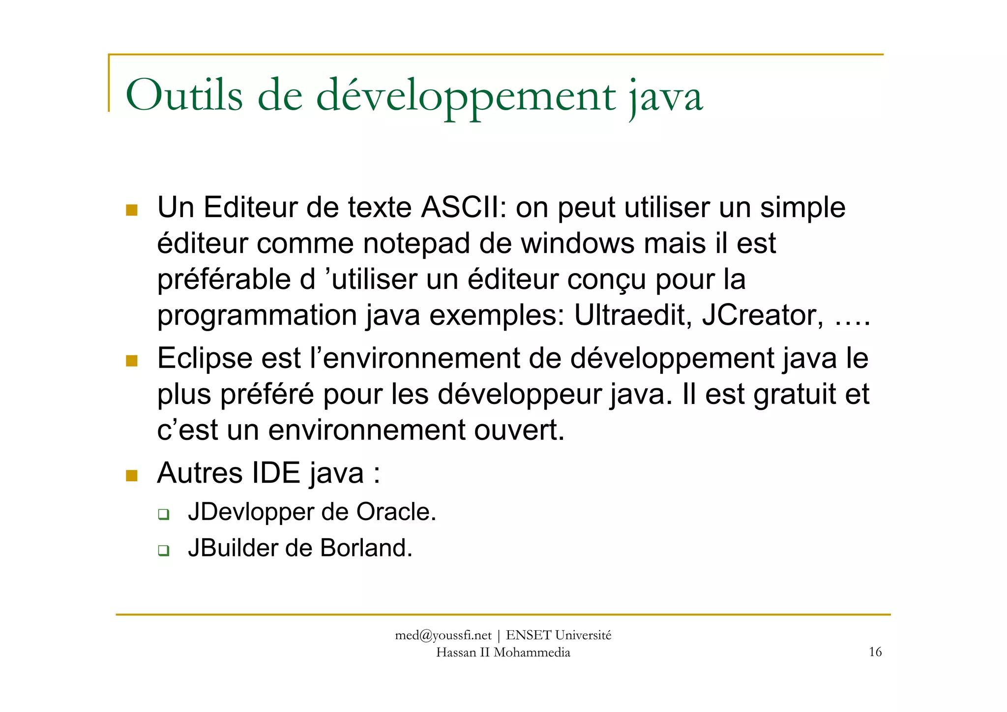 Outils de développement java
Un Editeur de texte ASCII: on peut utiliser un simple
éditeur comme notepad de windows mais il est
préférable d ’utiliser un éditeur conçu pour la
programmation java exemples: Ultraedit, JCreator, ….
Eclipse est l’environnement de développement java le
16
Eclipse est l’environnement de développement java le
plus préféré pour les développeur java. Il est gratuit et
c’est un environnement ouvert.
Autres IDE java :
JDevlopper de Oracle.
JBuilder de Borland.
med@youssfi.net | ENSET Université
Hassan II Mohammedia
 