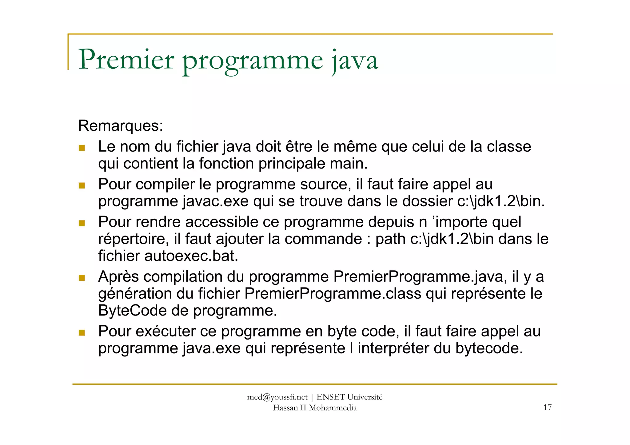 Premier programme java
Remarques:
Le nom du fichier java doit être le même que celui de la classe
qui contient la fonction principale main.
Pour compiler le programme source, il faut faire appel au
programme javac.exe qui se trouve dans le dossier c:jdk1.2bin.
Pour rendre accessible ce programme depuis n ’importe quel
17
Pour rendre accessible ce programme depuis n ’importe quel
répertoire, il faut ajouter la commande : path c:jdk1.2bin dans le
fichier autoexec.bat.
Après compilation du programme PremierProgramme.java, il y a
génération du fichier PremierProgramme.class qui représente le
ByteCode de programme.
Pour exécuter ce programme en byte code, il faut faire appel au
programme java.exe qui représente l interpréter du bytecode.
med@youssfi.net | ENSET Université
Hassan II Mohammedia
 