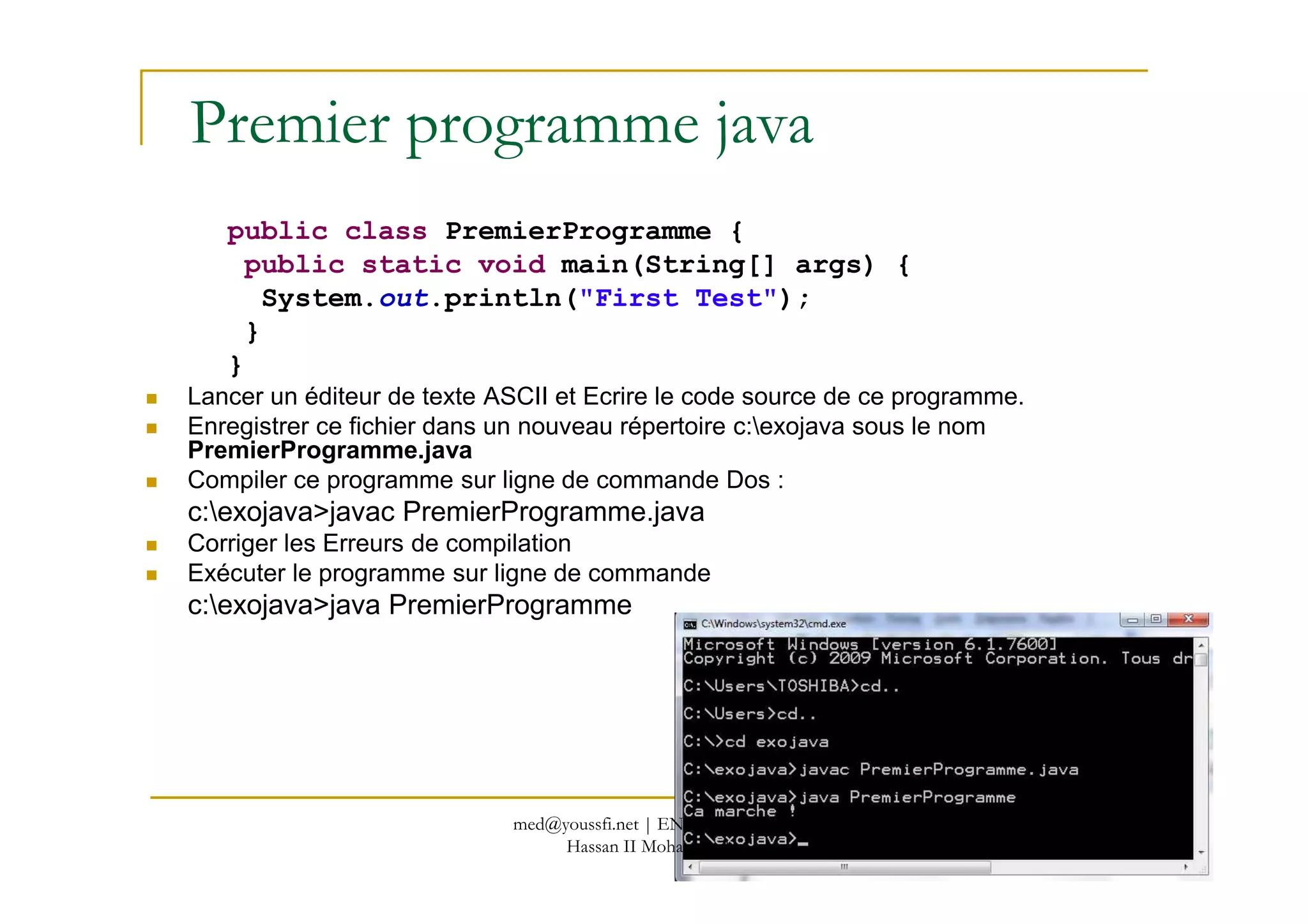 Premier programme java
public class PremierProgramme {
public static void main(String[] args) {
System.out.println("First Test");
}
}
Lancer un éditeur de texte ASCII et Ecrire le code source de ce programme.
Enregistrer ce fichier dans un nouveau répertoire c:exojava sous le nom
PremierProgramme.java
18
PremierProgramme.java
Compiler ce programme sur ligne de commande Dos :
c:exojava>javac PremierProgramme.java
Corriger les Erreurs de compilation
Exécuter le programme sur ligne de commande
c:exojava>java PremierProgramme
med@youssfi.net | ENSET Université
Hassan II Mohammedia
 