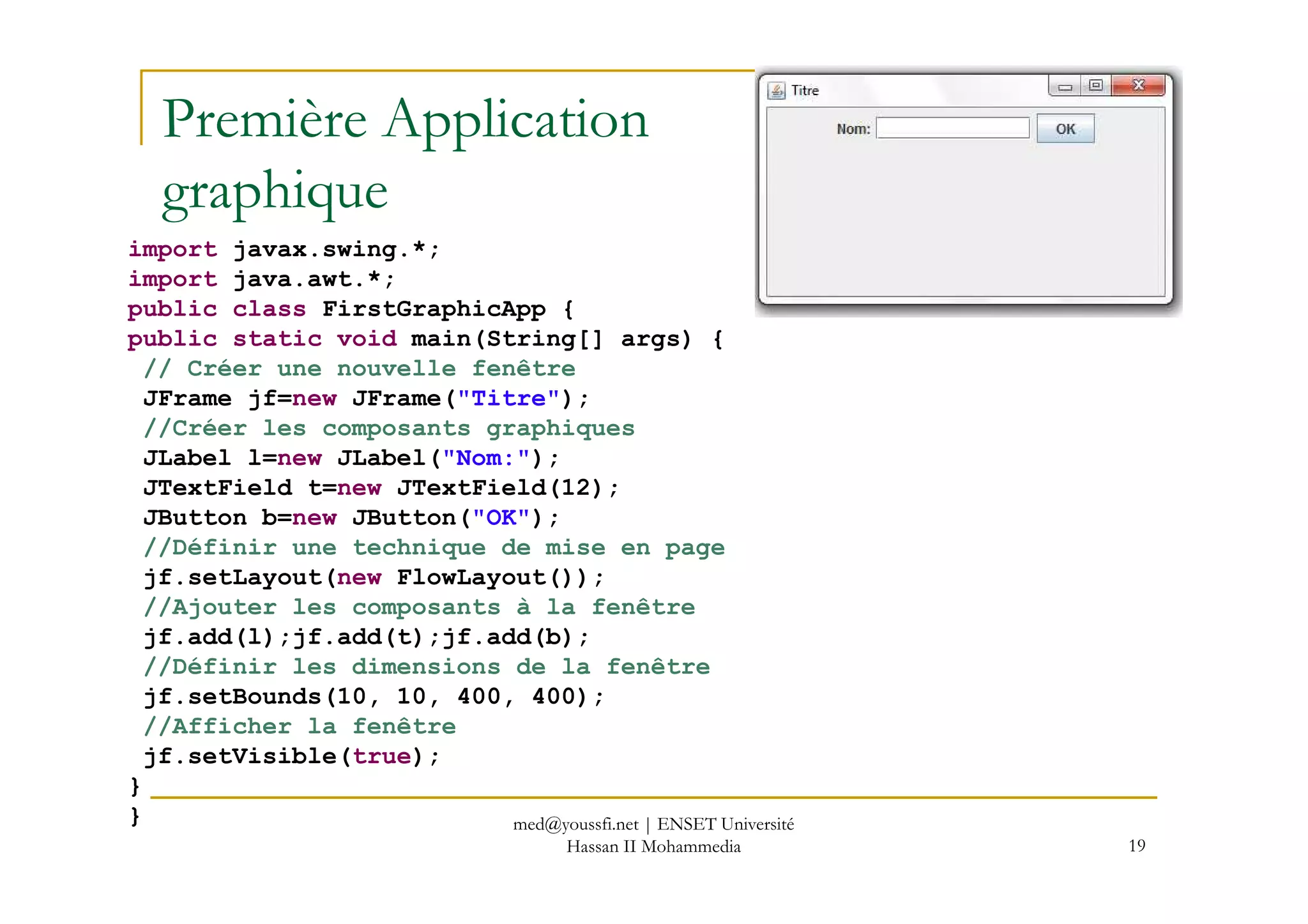 Première Application
graphique
import javax.swing.*;
import java.awt.*;
public class FirstGraphicApp {
public static void main(String[] args) {
// Créer une nouvelle fenêtre
JFrame jf=new JFrame("Titre");
//Créer les composants graphiques
JLabel l=new JLabel("Nom:");
19
JLabel l=new JLabel("Nom:");
JTextField t=new JTextField(12);
JButton b=new JButton("OK");
//Définir une technique de mise en page
jf.setLayout(new FlowLayout());
//Ajouter les composants à la fenêtre
jf.add(l);jf.add(t);jf.add(b);
//Définir les dimensions de la fenêtre
jf.setBounds(10, 10, 400, 400);
//Afficher la fenêtre
jf.setVisible(true);
}
} med@youssfi.net | ENSET Université
Hassan II Mohammedia
 