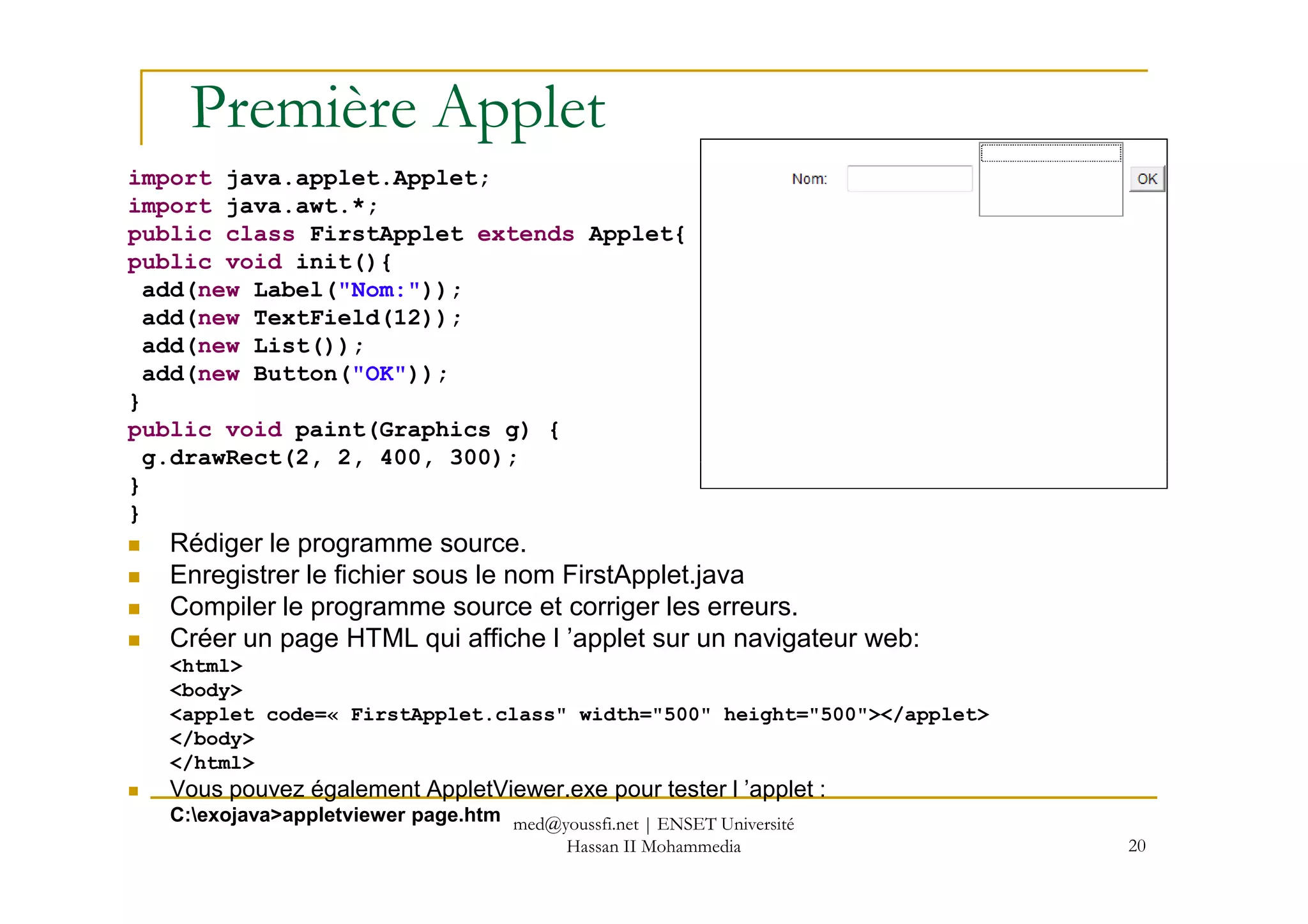 Première Applet
import java.applet.Applet;
import java.awt.*;
public class FirstApplet extends Applet{
public void init(){
add(new Label("Nom:"));
add(new TextField(12));
add(new List());
add(new Button("OK"));
}
public void paint(Graphics g) {
g.drawRect(2, 2, 400, 300);
20
g.drawRect(2, 2, 400, 300);
}
}
Rédiger le programme source.
Enregistrer le fichier sous le nom FirstApplet.java
Compiler le programme source et corriger les erreurs.
Créer un page HTML qui affiche l ’applet sur un navigateur web:
<html>
<body>
<applet code=« FirstApplet.class" width="500" height="500"></applet>
</body>
</html>
Vous pouvez également AppletViewer.exe pour tester l ’applet :
C:exojava>appletviewer page.htm med@youssfi.net | ENSET Université
Hassan II Mohammedia
 