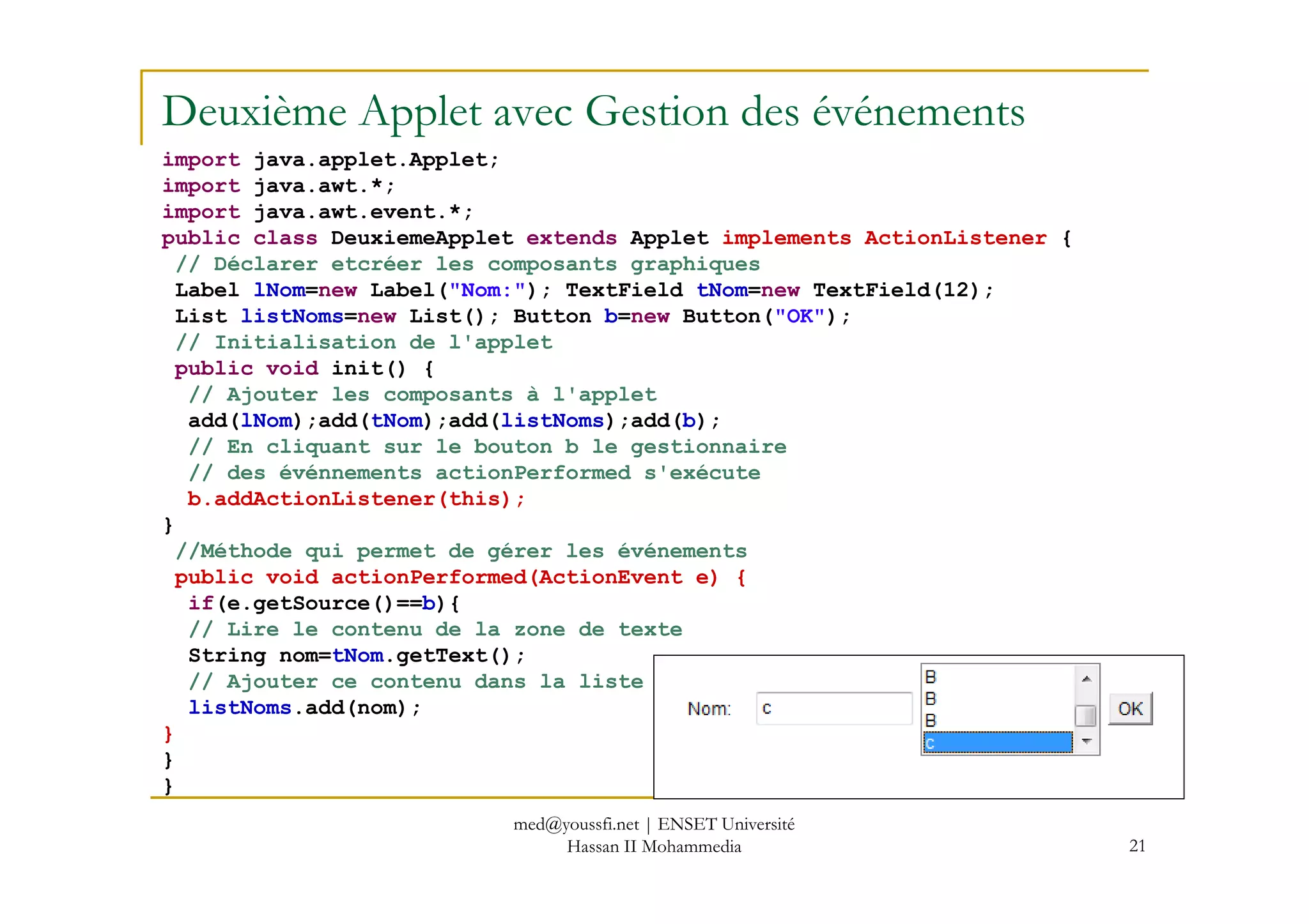 Deuxième Applet avec Gestion des événements
import java.applet.Applet;
import java.awt.*;
import java.awt.event.*;
public class DeuxiemeApplet extends Applet implements ActionListener {
// Déclarer etcréer les composants graphiques
Label lNom=new Label("Nom:"); TextField tNom=new TextField(12);
List listNoms=new List(); Button b=new Button("OK");
// Initialisation de l'applet
public void init() {
// Ajouter les composants à l'applet
add(lNom);add(tNom);add(listNoms);add(b);
// En cliquant sur le bouton b le gestionnaire
// des événnements actionPerformed s'exécute
21
// des événnements actionPerformed s'exécute
b.addActionListener(this);
}
//Méthode qui permet de gérer les événements
public void actionPerformed(ActionEvent e) {
if(e.getSource()==b){
// Lire le contenu de la zone de texte
String nom=tNom.getText();
// Ajouter ce contenu dans la liste
listNoms.add(nom);
}
}
}
med@youssfi.net | ENSET Université
Hassan II Mohammedia
 