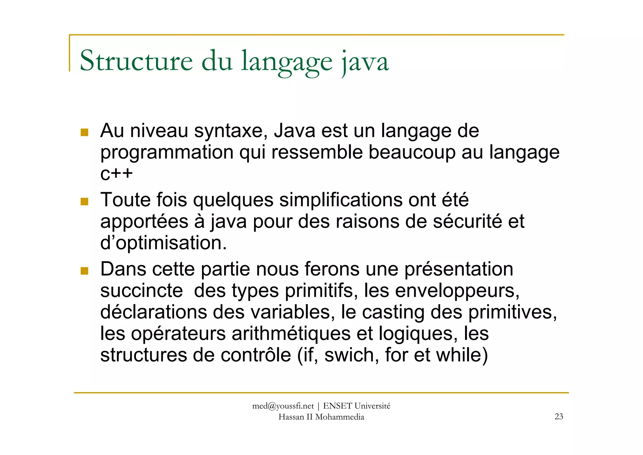 Structure du langage java
Au niveau syntaxe, Java est un langage de
programmation qui ressemble beaucoup au langage
c++
Toute fois quelques simplifications ont été
apportées à java pour des raisons de sécurité et
23
apportées à java pour des raisons de sécurité et
d’optimisation.
Dans cette partie nous ferons une présentation
succincte des types primitifs, les enveloppeurs,
déclarations des variables, le casting des primitives,
les opérateurs arithmétiques et logiques, les
structures de contrôle (if, swich, for et while)
med@youssfi.net | ENSET Université
Hassan II Mohammedia
 