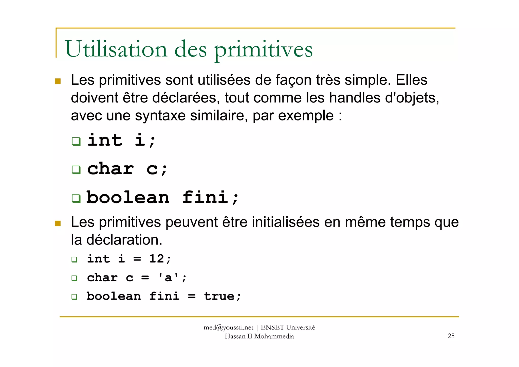 Utilisation des primitives
Les primitives sont utilisées de façon très simple. Elles
doivent être déclarées, tout comme les handles d'objets,
avec une syntaxe similaire, par exemple :
int i;
char c;
25
boolean fini;
Les primitives peuvent être initialisées en même temps que
la déclaration.
int i = 12;
char c = 'a';
boolean fini = true;
med@youssfi.net | ENSET Université
Hassan II Mohammedia
 