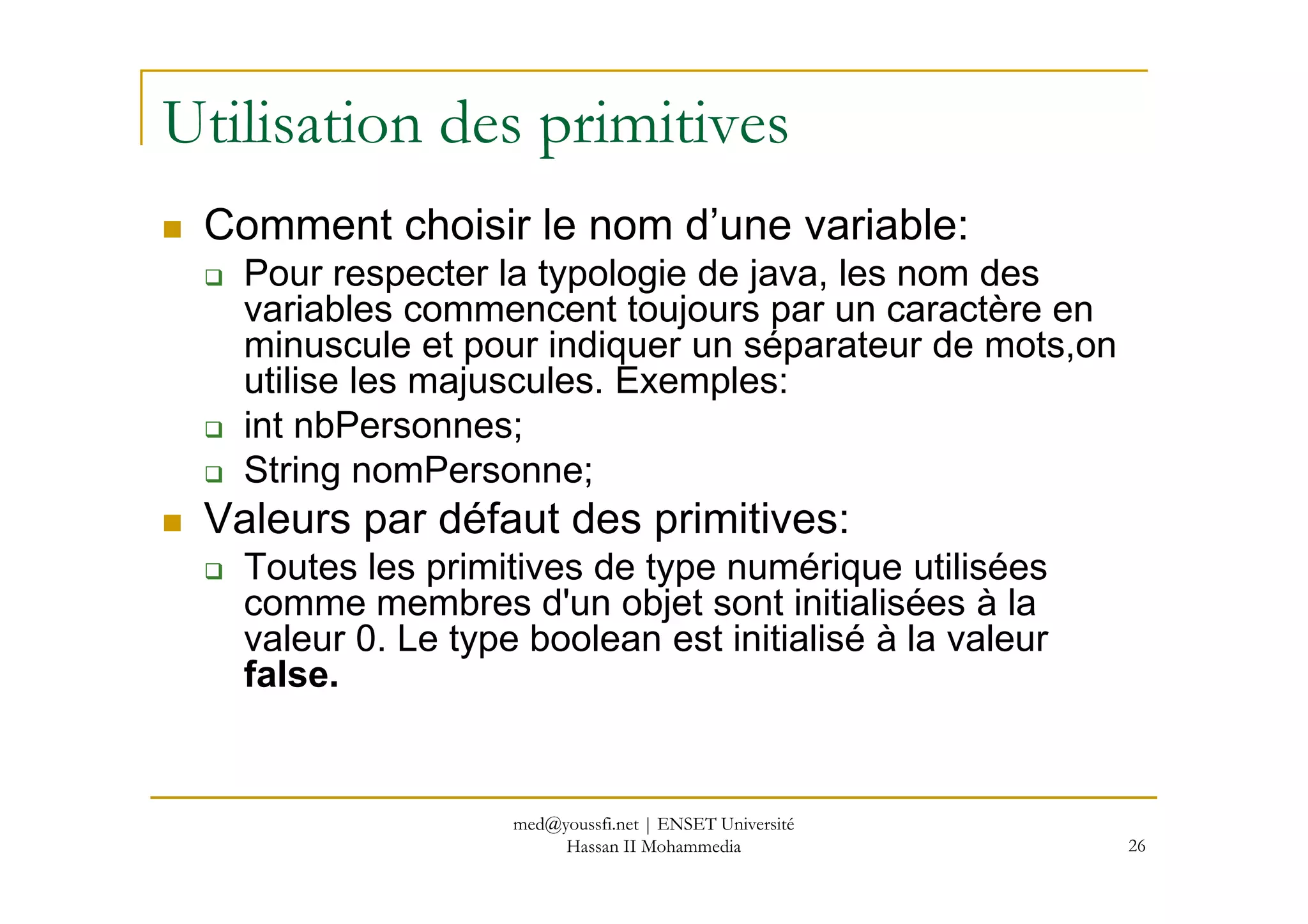 Utilisation des primitives
Comment choisir le nom d’une variable:
Pour respecter la typologie de java, les nom des
variables commencent toujours par un caractère en
minuscule et pour indiquer un séparateur de mots,on
utilise les majuscules. Exemples:
int nbPersonnes;
String nomPersonne;
26
String nomPersonne;
Valeurs par défaut des primitives:
Toutes les primitives de type numérique utilisées
comme membres d'un objet sont initialisées à la
valeur 0. Le type boolean est initialisé à la valeur
false.
med@youssfi.net | ENSET Université
Hassan II Mohammedia
 
