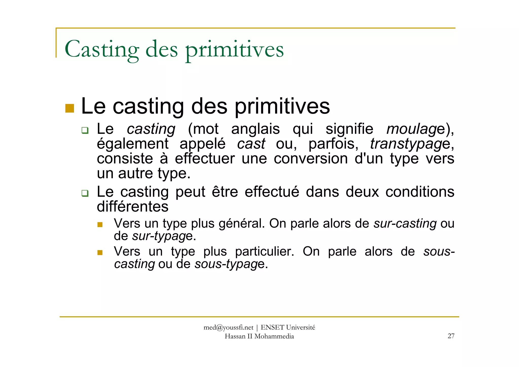 Casting des primitives
Le casting des primitives
Le casting (mot anglais qui signifie moulage),
également appelé cast ou, parfois, transtypage,
consiste à effectuer une conversion d'un type vers
un autre type.
Le casting peut être effectué dans deux conditions
27
Le casting peut être effectué dans deux conditions
différentes
Vers un type plus général. On parle alors de sur-casting ou
de sur-typage.
Vers un type plus particulier. On parle alors de sous-
casting ou de sous-typage.
med@youssfi.net | ENSET Université
Hassan II Mohammedia
 