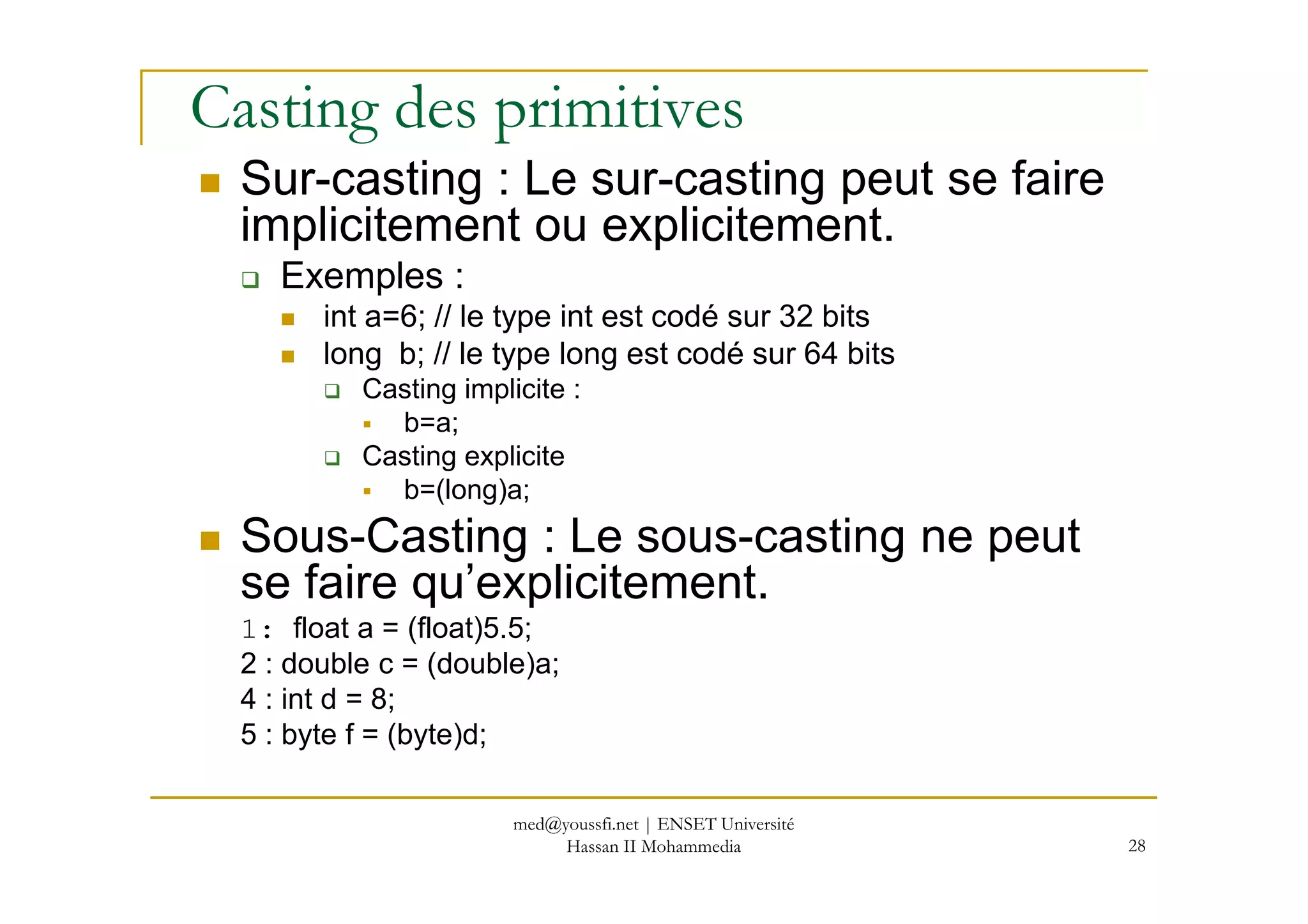 Casting des primitives
Sur-casting : Le sur-casting peut se faire
implicitement ou explicitement.
Exemples :
int a=6; // le type int est codé sur 32 bits
long b; // le type long est codé sur 64 bits
Casting implicite :
b=a;
Casting explicite
28
Casting explicite
b=(long)a;
Sous-Casting : Le sous-casting ne peut
se faire qu’explicitement.
1: float a = (float)5.5;
2 : double c = (double)a;
4 : int d = 8;
5 : byte f = (byte)d;
med@youssfi.net | ENSET Université
Hassan II Mohammedia
 