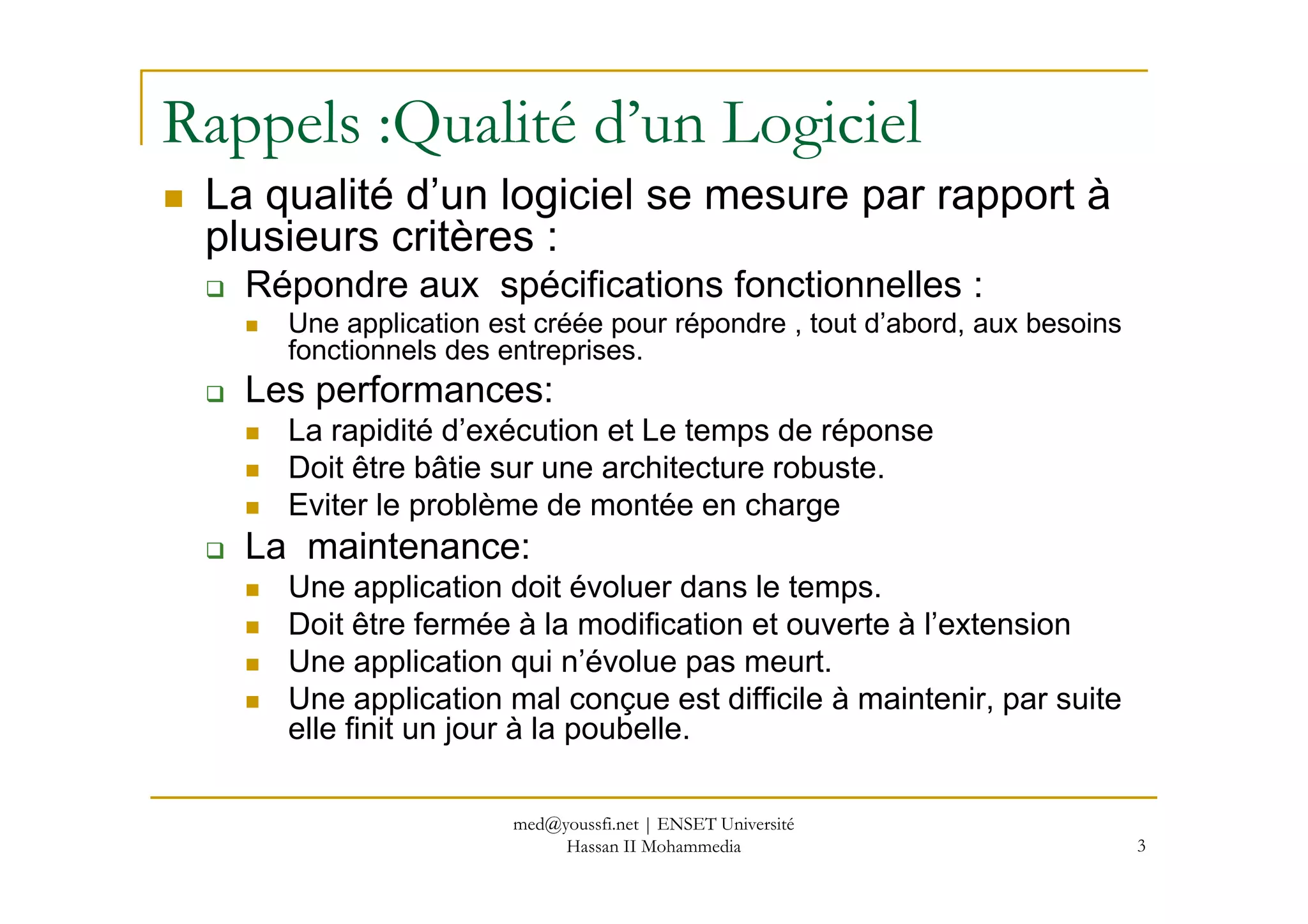 Rappels :Qualité d’un Logiciel
La qualité d’un logiciel se mesure par rapport à
plusieurs critères :
Répondre aux spécifications fonctionnelles :
Une application est créée pour répondre , tout d’abord, aux besoins
fonctionnels des entreprises.
Les performances:
La rapidité d’exécution et Le temps de réponse
Doit être bâtie sur une architecture robuste.Doit être bâtie sur une architecture robuste.
Eviter le problème de montée en charge
La maintenance:
Une application doit évoluer dans le temps.
Doit être fermée à la modification et ouverte à l’extension
Une application qui n’évolue pas meurt.
Une application mal conçue est difficile à maintenir, par suite
elle finit un jour à la poubelle.
3
med@youssfi.net | ENSET Université
Hassan II Mohammedia
 
