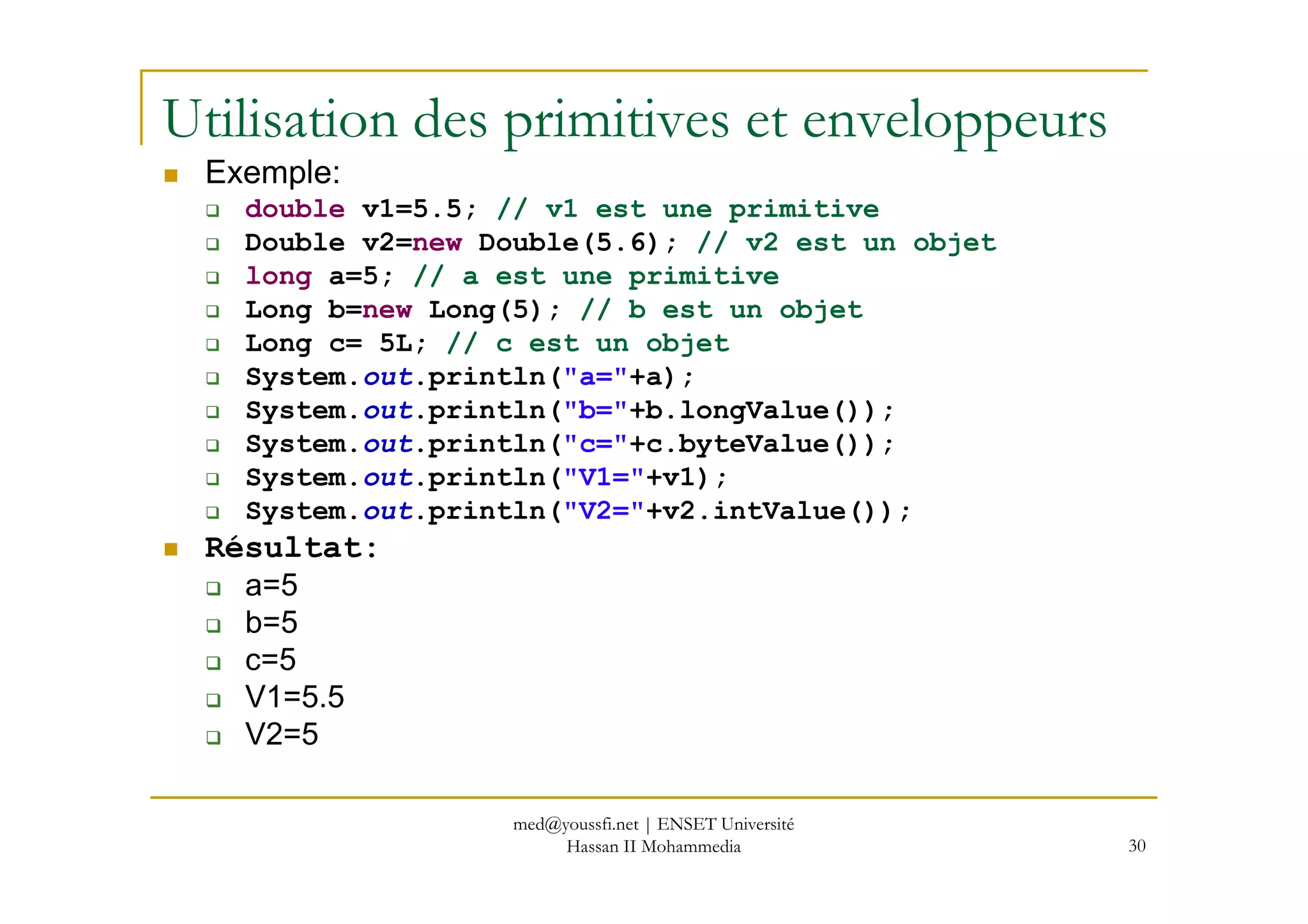 Utilisation des primitives et enveloppeurs
Exemple:
double v1=5.5; // v1 est une primitive
Double v2=new Double(5.6); // v2 est un objet
long a=5; // a est une primitive
Long b=new Long(5); // b est un objet
Long c= 5L; // c est un objet
System.out.println("a="+a);
System.out.println("b="+b.longValue());
System.out.println("c="+c.byteValue());
out
30
System.out.println("V1="+v1);
System.out.println("V2="+v2.intValue());
Résultat:
a=5
b=5
c=5
V1=5.5
V2=5
med@youssfi.net | ENSET Université
Hassan II Mohammedia
 