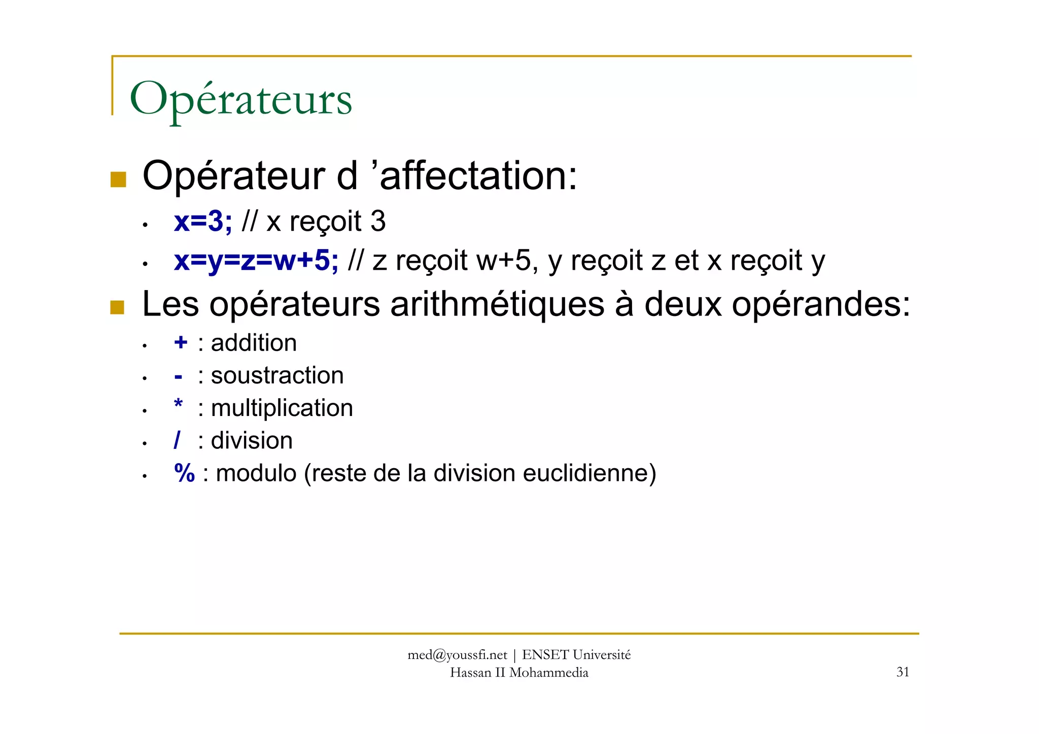 Opérateurs
Opérateur d ’affectation:
• x=3; // x reçoit 3
• x=y=z=w+5; // z reçoit w+5, y reçoit z et x reçoit y
Les opérateurs arithmétiques à deux opérandes:
• + : addition
- : soustraction
31
• - : soustraction
• * : multiplication
• / : division
• % : modulo (reste de la division euclidienne)
med@youssfi.net | ENSET Université
Hassan II Mohammedia
 