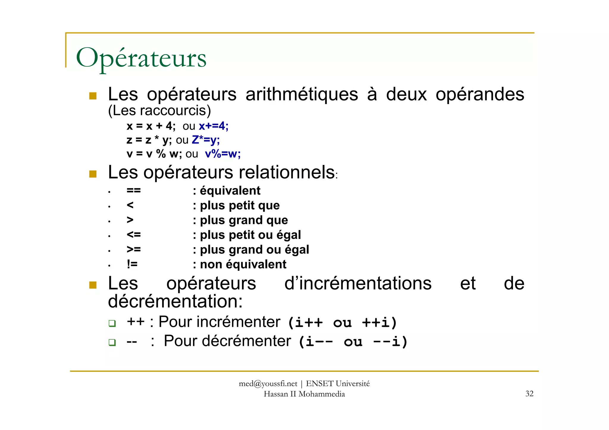 Opérateurs
Les opérateurs arithmétiques à deux opérandes
(Les raccourcis)
x = x + 4; ou x+=4;
z = z * y; ou Z*=y;
v = v % w; ou v%=w;
Les opérateurs relationnels:
• == : équivalent
• < : plus petit que
> : plus grand que
32
• > : plus grand que
• <= : plus petit ou égal
• >= : plus grand ou égal
• != : non équivalent
Les opérateurs d’incrémentations et de
décrémentation:
++ : Pour incrémenter (i++ ou ++i)
-- : Pour décrémenter (i–- ou --i)
med@youssfi.net | ENSET Université
Hassan II Mohammedia
 