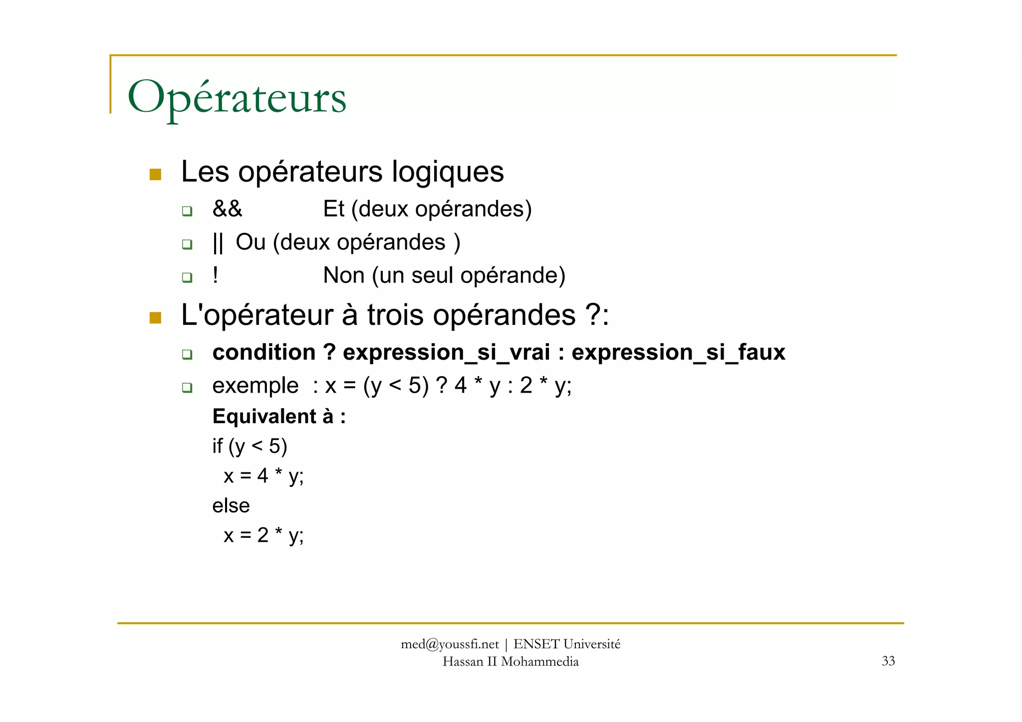 Opérateurs
Les opérateurs logiques
&& Et (deux opérandes)
|| Ou (deux opérandes )
! Non (un seul opérande)
L'opérateur à trois opérandes ?:
condition ? expression_si_vrai : expression_si_faux
33
condition ? expression_si_vrai : expression_si_faux
exemple : x = (y < 5) ? 4 * y : 2 * y;
Equivalent à :
if (y < 5)
x = 4 * y;
else
x = 2 * y;
med@youssfi.net | ENSET Université
Hassan II Mohammedia
 