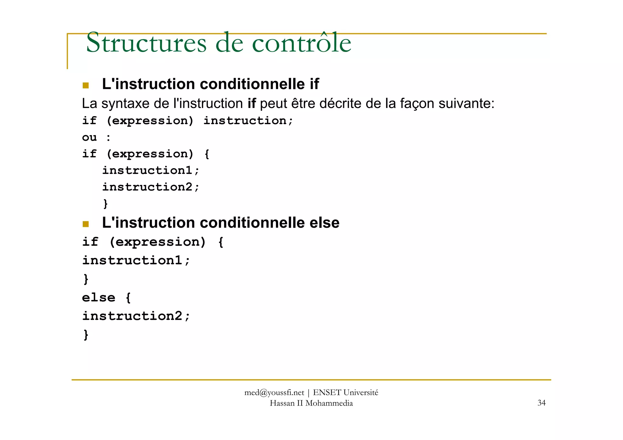 Structures de contrôle
L'instruction conditionnelle if
La syntaxe de l'instruction if peut être décrite de la façon suivante:
if (expression) instruction;
ou :
if (expression) {
instruction1;
instruction2;
}
L'instruction conditionnelle else
34
L'instruction conditionnelle else
if (expression) {
instruction1;
}
else {
instruction2;
}
med@youssfi.net | ENSET Université
Hassan II Mohammedia
 