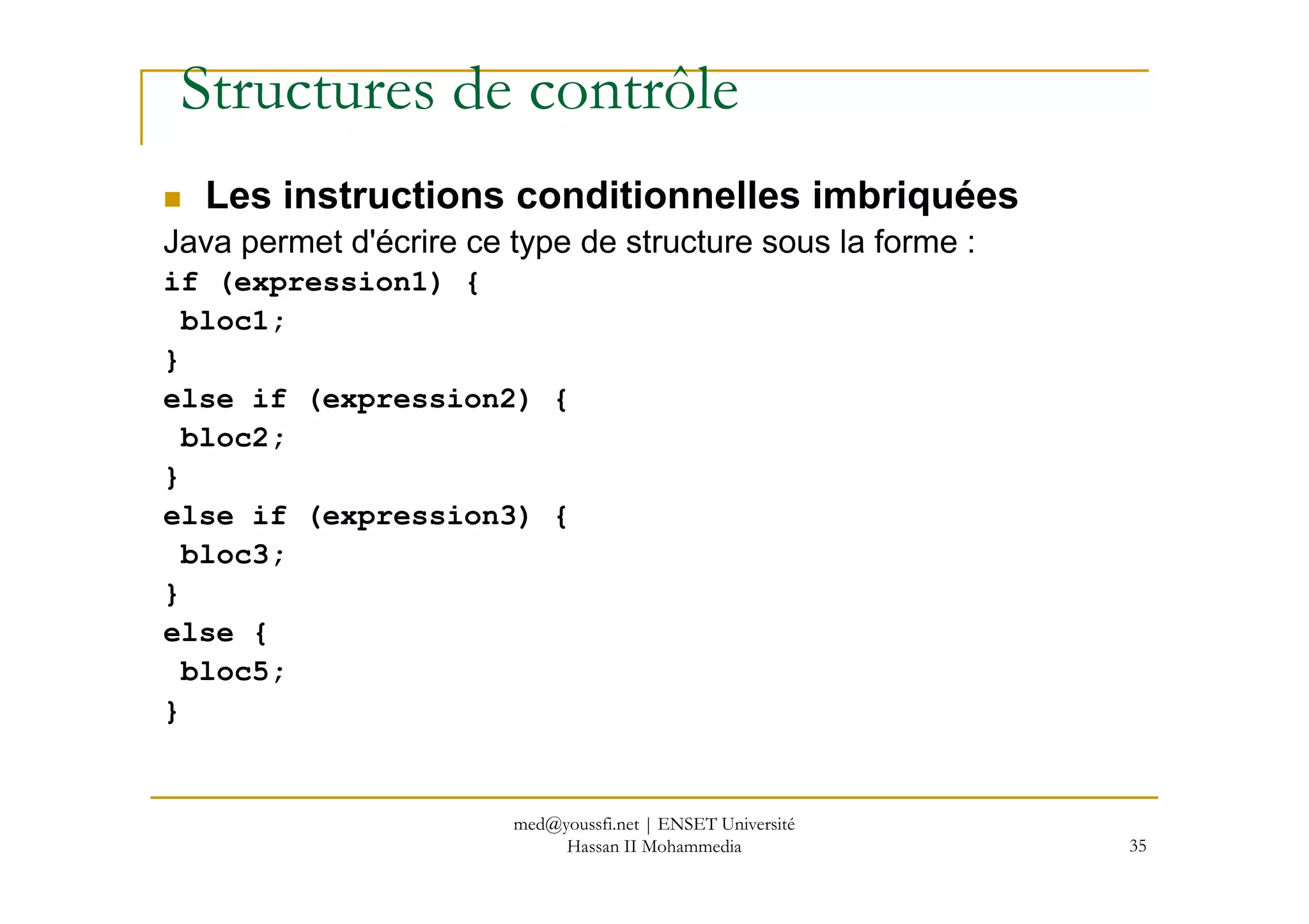 Structures de contrôle
Les instructions conditionnelles imbriquées
Java permet d'écrire ce type de structure sous la forme :
if (expression1) {
bloc1;
}
else if (expression2) {
bloc2;
}
35
}
else if (expression3) {
bloc3;
}
else {
bloc5;
}
med@youssfi.net | ENSET Université
Hassan II Mohammedia
 