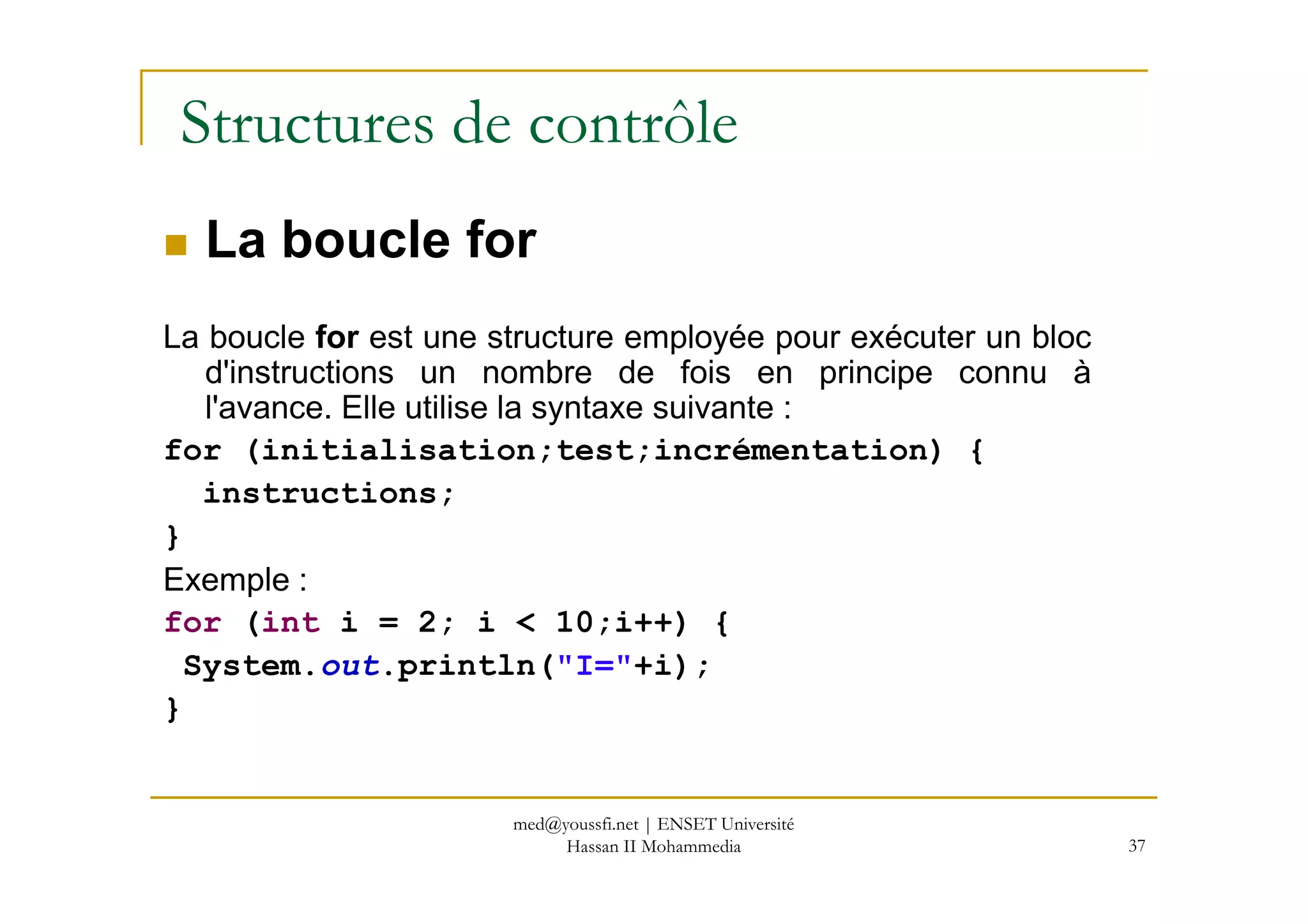Structures de contrôle
La boucle for
La boucle for est une structure employée pour exécuter un bloc
d'instructions un nombre de fois en principe connu à
l'avance. Elle utilise la syntaxe suivante :
for (initialisation;test;incrémentation) {
37
for (initialisation;test;incrémentation) {
instructions;
}
Exemple :
for (int i = 2; i < 10;i++) {
System.out.println("I="+i);
}
med@youssfi.net | ENSET Université
Hassan II Mohammedia
 