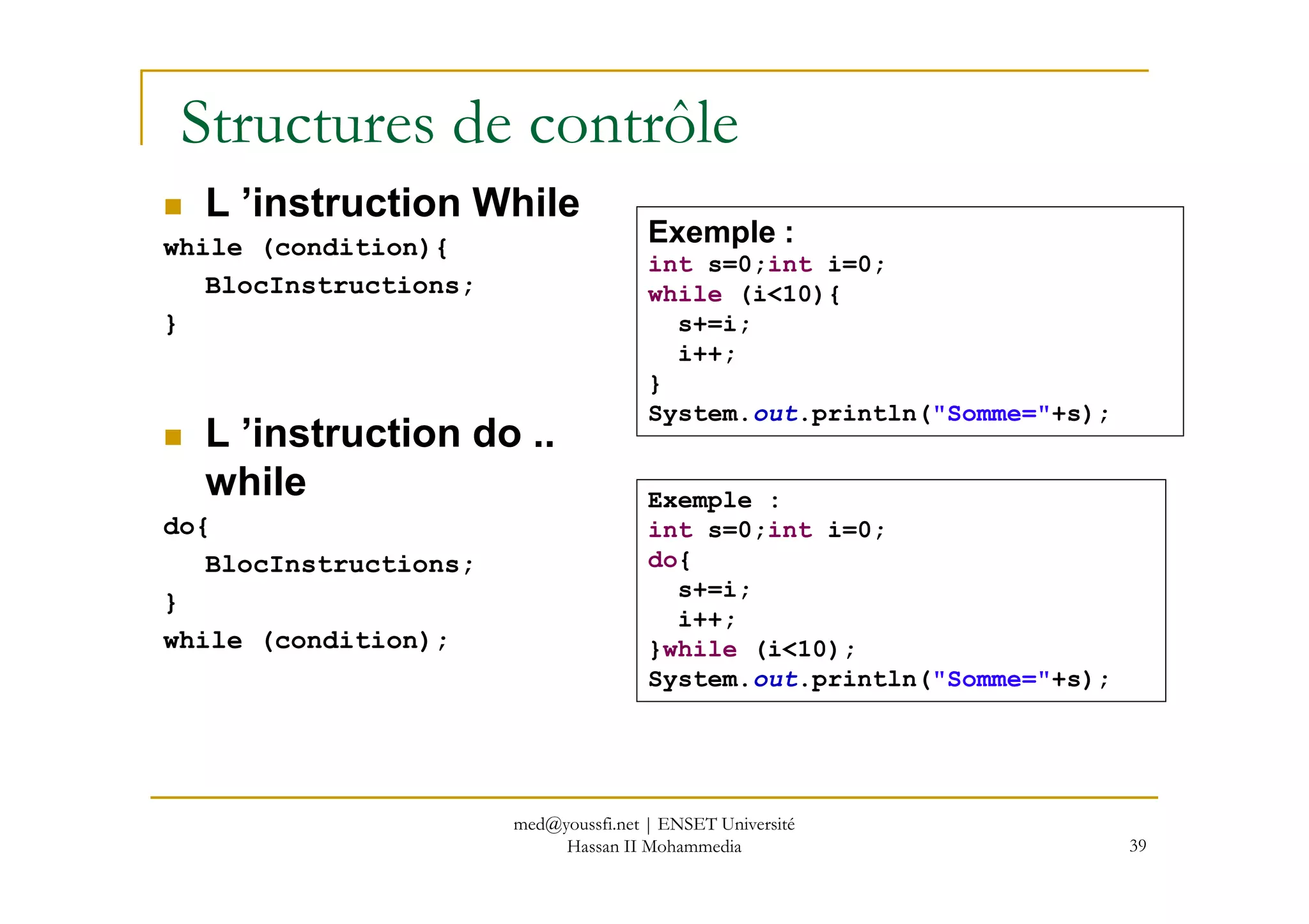 Structures de contrôle
L ’instruction While
while (condition){
BlocInstructions;
}
L ’instruction do ..
while
Exemple :
int s=0;int i=0;
while (i<10){
s+=i;
i++;
}
System.out.println("Somme="+s);
39
while
do{
BlocInstructions;
}
while (condition);
Exemple :
int s=0;int i=0;
do{
s+=i;
i++;
}while (i<10);
System.out.println("Somme="+s);
med@youssfi.net | ENSET Université
Hassan II Mohammedia
 