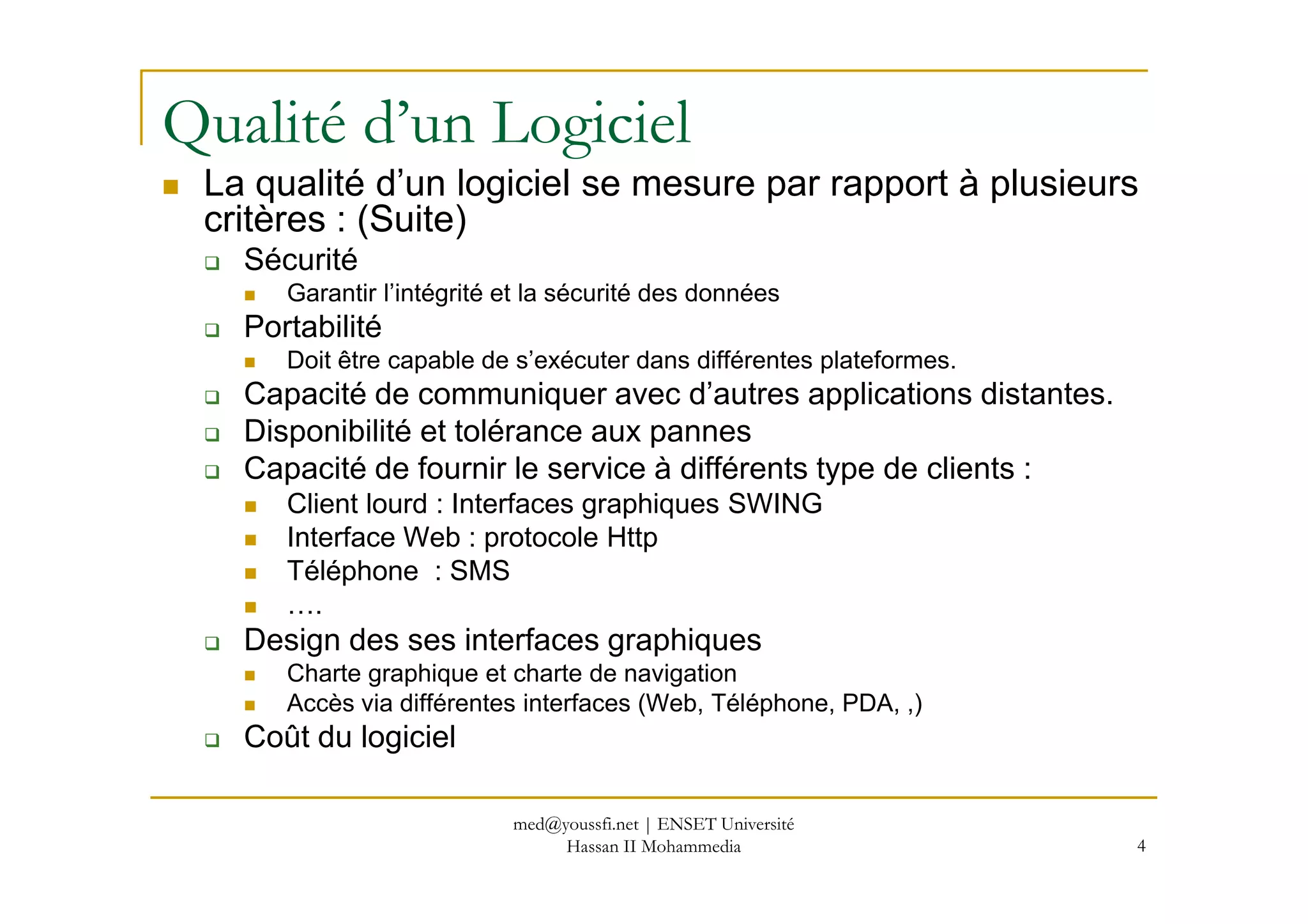 Qualité d’un Logiciel
La qualité d’un logiciel se mesure par rapport à plusieurs
critères : (Suite)
Sécurité
Garantir l’intégrité et la sécurité des données
Portabilité
Doit être capable de s’exécuter dans différentes plateformes.
Capacité de communiquer avec d’autres applications distantes.
Disponibilité et tolérance aux pannes
Capacité de fournir le service à différents type de clients :Capacité de fournir le service à différents type de clients :
Client lourd : Interfaces graphiques SWING
Interface Web : protocole Http
Téléphone : SMS
….
Design des ses interfaces graphiques
Charte graphique et charte de navigation
Accès via différentes interfaces (Web, Téléphone, PDA, ,)
Coût du logiciel
4
med@youssfi.net | ENSET Université
Hassan II Mohammedia
 