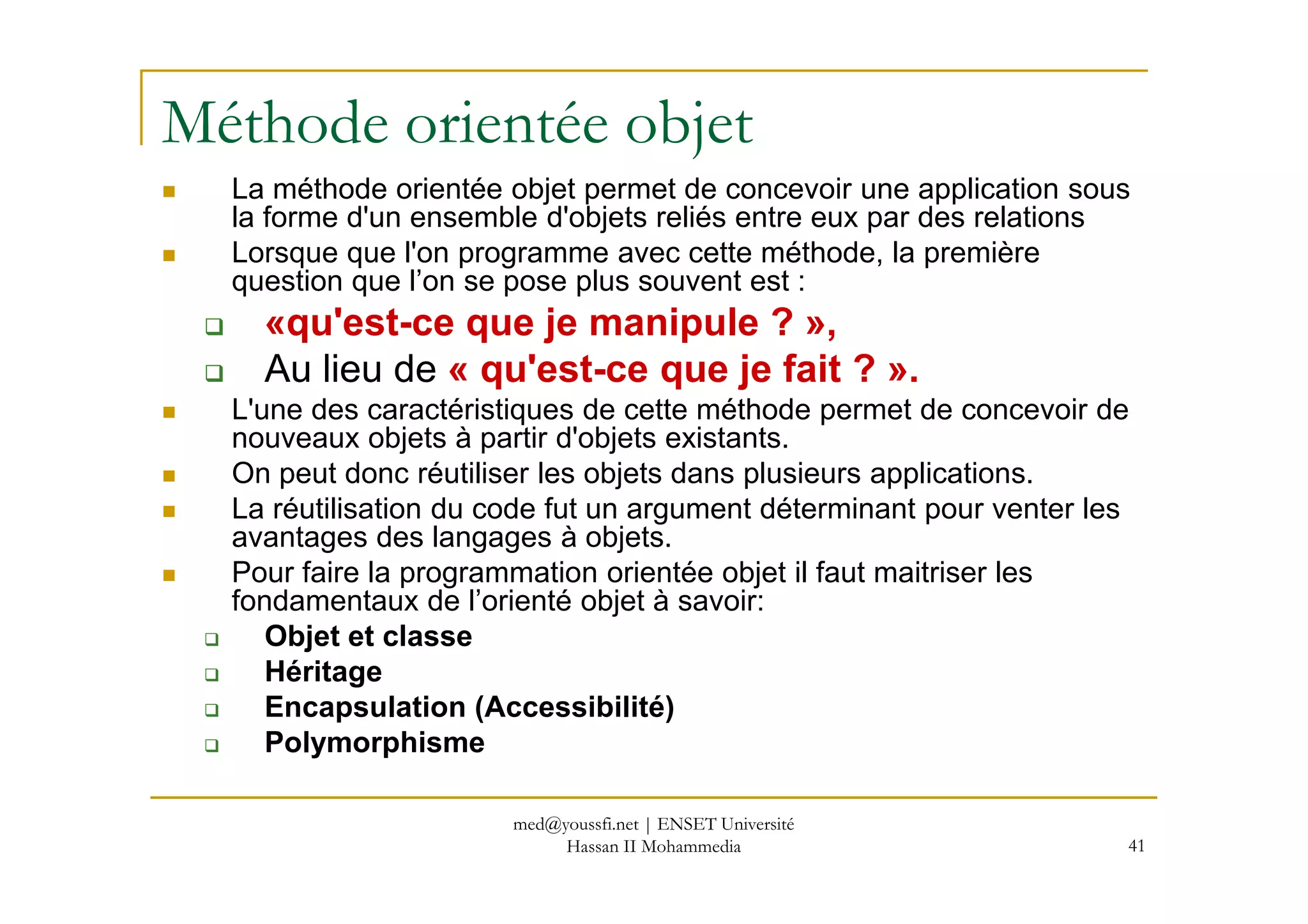 Méthode orientée objet
La méthode orientée objet permet de concevoir une application sous
la forme d'un ensemble d'objets reliés entre eux par des relations
Lorsque que l'on programme avec cette méthode, la première
question que l’on se pose plus souvent est :
«qu'est-ce que je manipule ? »,
Au lieu de « qu'est-ce que je fait ? ».
L'une des caractéristiques de cette méthode permet de concevoir de
nouveaux objets à partir d'objets existants.
On peut donc réutiliser les objets dans plusieurs applications.
41
On peut donc réutiliser les objets dans plusieurs applications.
La réutilisation du code fut un argument déterminant pour venter les
avantages des langages à objets.
Pour faire la programmation orientée objet il faut maitriser les
fondamentaux de l’orienté objet à savoir:
Objet et classe
Héritage
Encapsulation (Accessibilité)
Polymorphisme
med@youssfi.net | ENSET Université
Hassan II Mohammedia
 