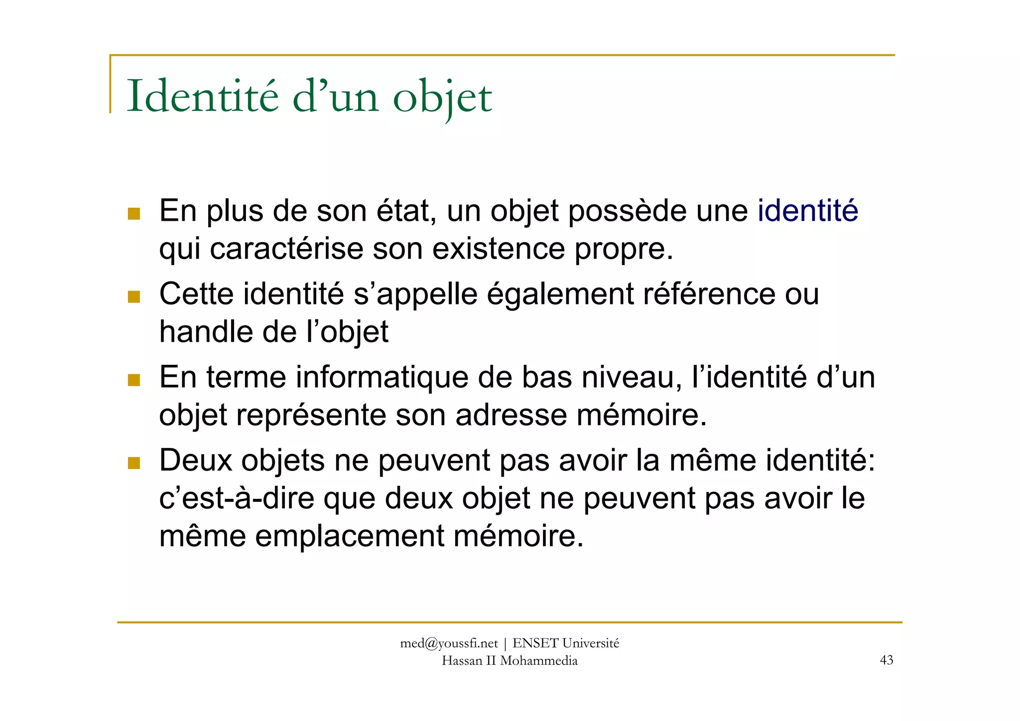 Identité d’un objet
En plus de son état, un objet possède une identité
qui caractérise son existence propre.
Cette identité s’appelle également référence ou
handle de l’objet
En terme informatique de bas niveau, l’identité d’un
43
En terme informatique de bas niveau, l’identité d’un
objet représente son adresse mémoire.
Deux objets ne peuvent pas avoir la même identité:
c’est-à-dire que deux objet ne peuvent pas avoir le
même emplacement mémoire.
med@youssfi.net | ENSET Université
Hassan II Mohammedia
 