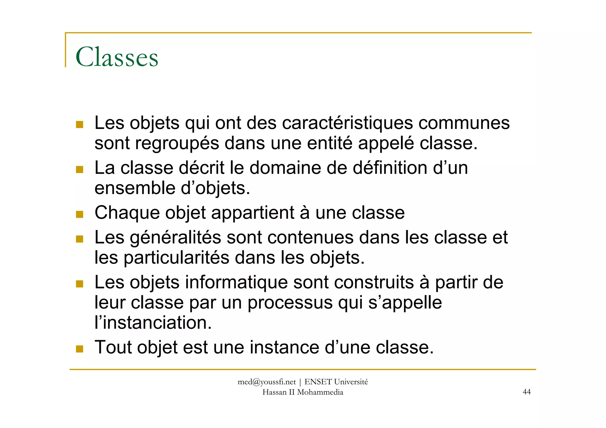 Classes
Les objets qui ont des caractéristiques communes
sont regroupés dans une entité appelé classe.
La classe décrit le domaine de définition d’un
ensemble d’objets.
Chaque objet appartient à une classe
44
Chaque objet appartient à une classe
Les généralités sont contenues dans les classe et
les particularités dans les objets.
Les objets informatique sont construits à partir de
leur classe par un processus qui s’appelle
l’instanciation.
Tout objet est une instance d’une classe.
med@youssfi.net | ENSET Université
Hassan II Mohammedia
 