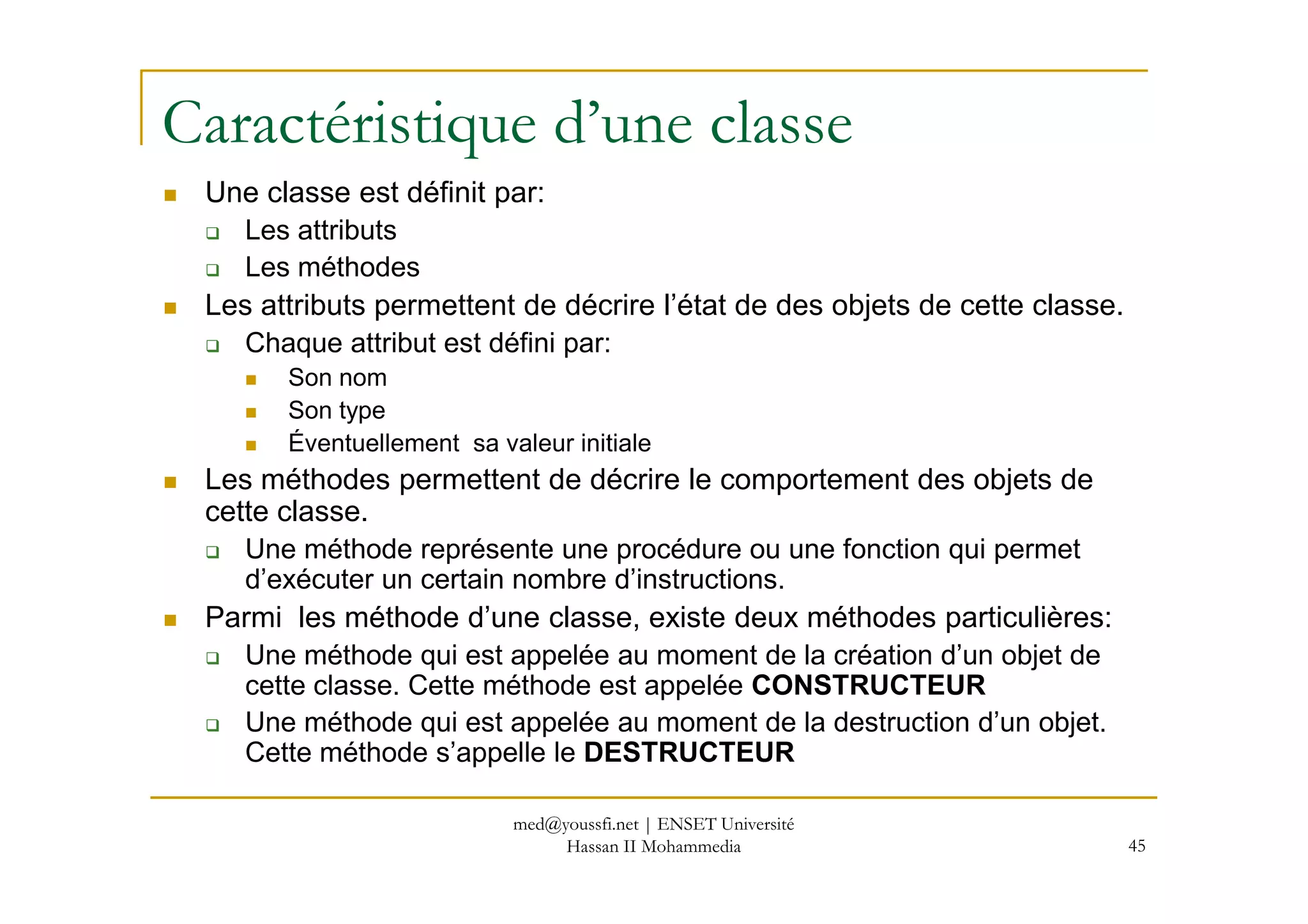 Caractéristique d’une classe
Une classe est définit par:
Les attributs
Les méthodes
Les attributs permettent de décrire l’état de des objets de cette classe.
Chaque attribut est défini par:
Son nom
Son type
Éventuellement sa valeur initiale
45
Les méthodes permettent de décrire le comportement des objets de
cette classe.
Une méthode représente une procédure ou une fonction qui permet
d’exécuter un certain nombre d’instructions.
Parmi les méthode d’une classe, existe deux méthodes particulières:
Une méthode qui est appelée au moment de la création d’un objet de
cette classe. Cette méthode est appelée CONSTRUCTEUR
Une méthode qui est appelée au moment de la destruction d’un objet.
Cette méthode s’appelle le DESTRUCTEUR
med@youssfi.net | ENSET Université
Hassan II Mohammedia
 