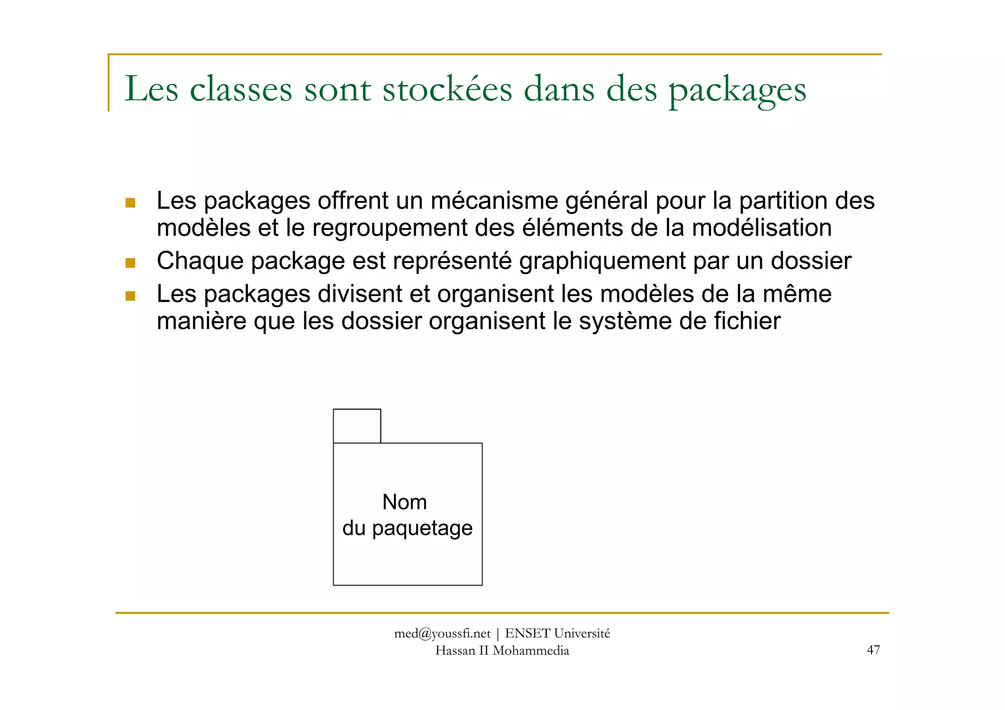 Les classes sont stockées dans des packages
Les packages offrent un mécanisme général pour la partition des
modèles et le regroupement des éléments de la modélisation
Chaque package est représenté graphiquement par un dossier
Les packages divisent et organisent les modèles de la même
manière que les dossier organisent le système de fichier
47
Nom
du paquetage
med@youssfi.net | ENSET Université
Hassan II Mohammedia
 