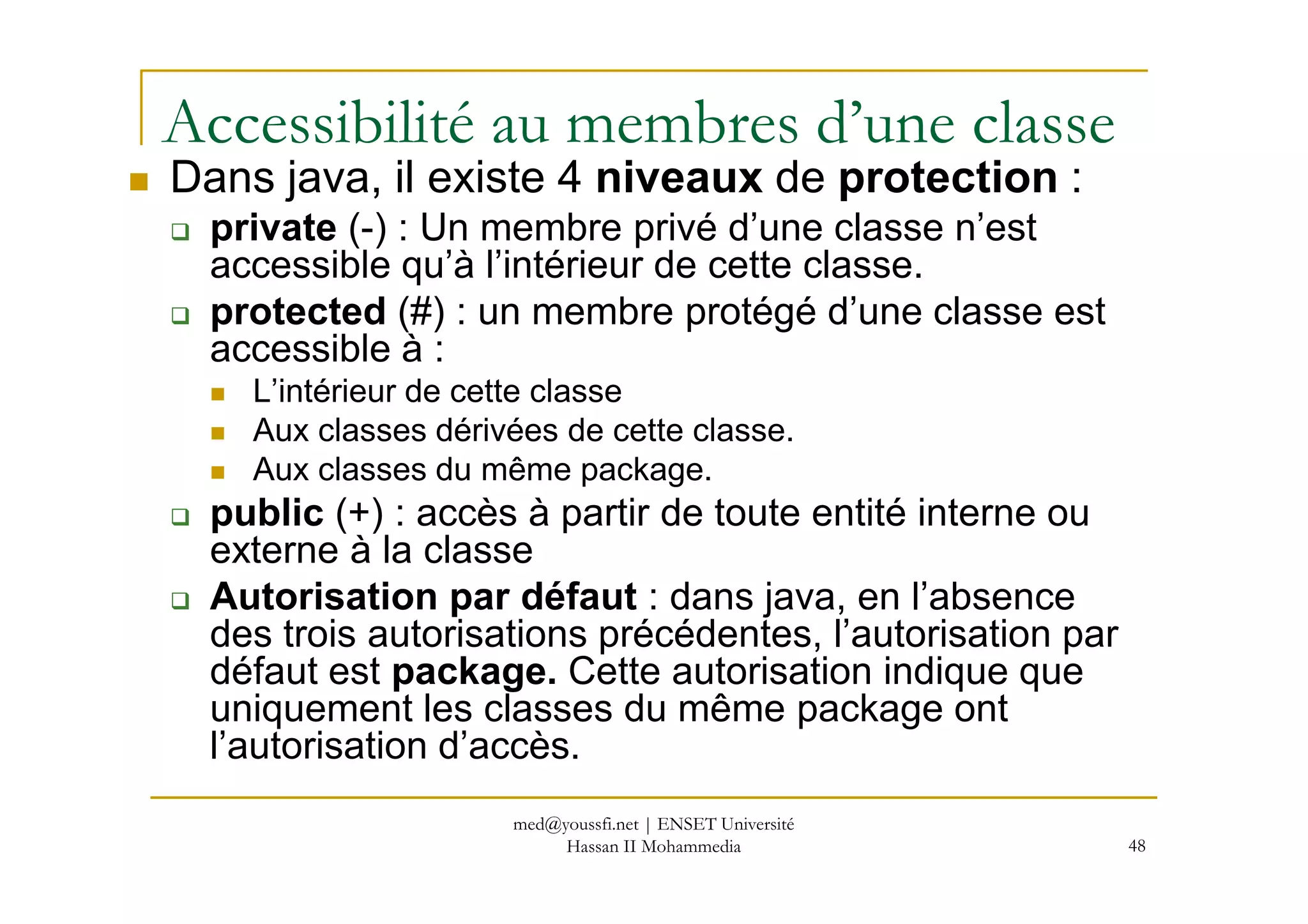 Accessibilité au membres d’une classe
Dans java, il existe 4 niveaux de protection :
private (-) : Un membre privé d’une classe n’est
accessible qu’à l’intérieur de cette classe.
protected (#) : un membre protégé d’une classe est
accessible à :
L’intérieur de cette classe
Aux classes dérivées de cette classe.
Aux classes du même package.
48
Aux classes du même package.
public (+) : accès à partir de toute entité interne ou
externe à la classe
Autorisation par défaut : dans java, en l’absence
des trois autorisations précédentes, l’autorisation par
défaut est package. Cette autorisation indique que
uniquement les classes du même package ont
l’autorisation d’accès.
med@youssfi.net | ENSET Université
Hassan II Mohammedia
 