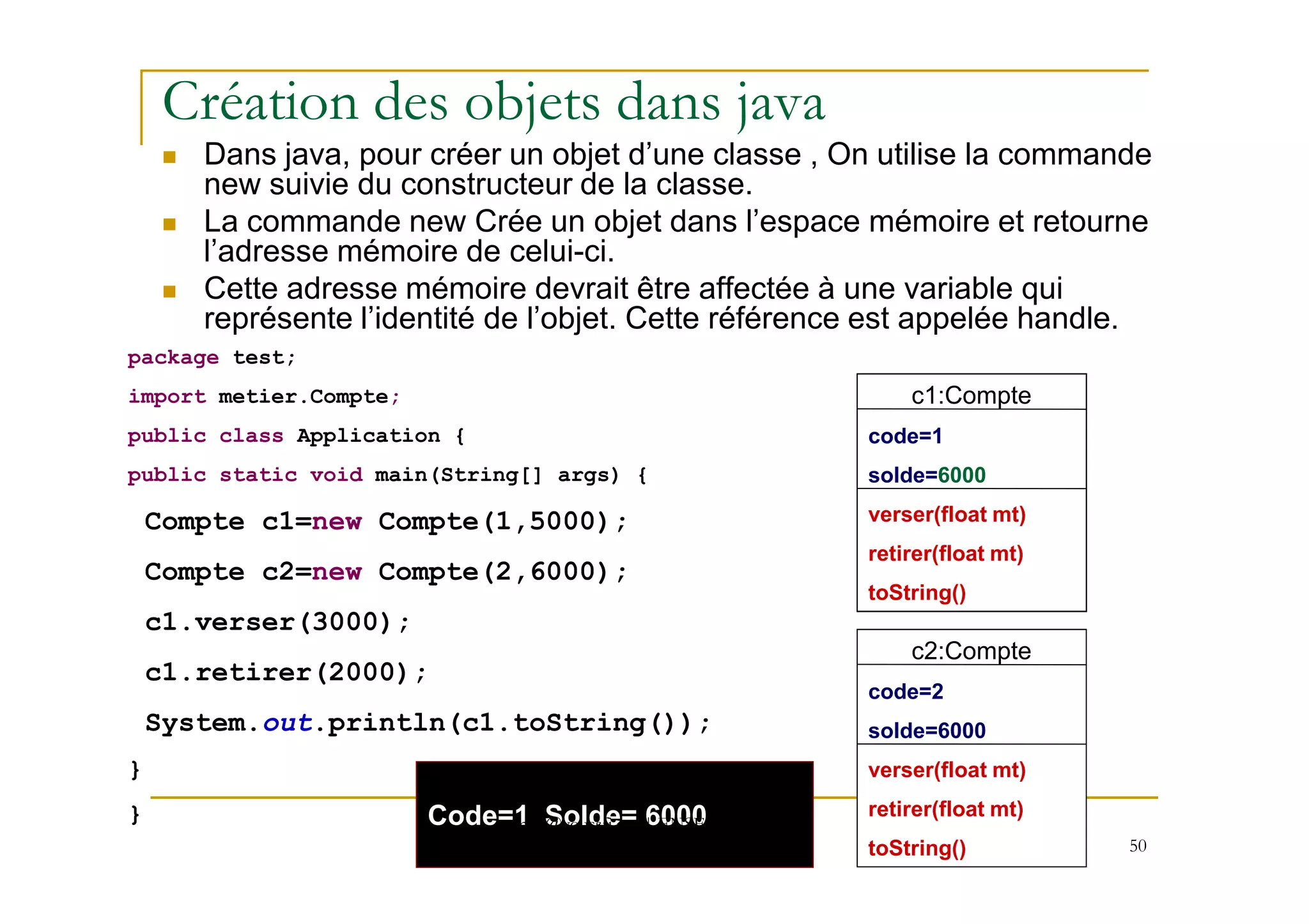 Création des objets dans java
Dans java, pour créer un objet d’une classe , On utilise la commande
new suivie du constructeur de la classe.
La commande new Crée un objet dans l’espace mémoire et retourne
l’adresse mémoire de celui-ci.
Cette adresse mémoire devrait être affectée à une variable qui
représente l’identité de l’objet. Cette référence est appelée handle.
package test;
import metier.Compte;
public class Application {
c1:Compte
Code=1
c1:Compte
Code=1
c1:Compte
code=1
50
public static void main(String[] args) {
Compte c1=new Compte(1,5000);
Compte c2=new Compte(2,6000);
c1.verser(3000);
c1.retirer(2000);
System.out.println(c1.toString());
}
}
Solde=5000
verser(float mt)
retirer(float mt)
toString()
c2:Compte
code=2
solde=6000
verser(float mt)
retirer(float mt)
toString()
Solde=8000
verser(float mt)
retirer(float mt)
toString()
solde=6000
verser(float mt)
retirer(float mt)
toString()
Code=1 Solde= 6000med@youssfi.net | ENSET Université
Hassan II Mohammedia
 
