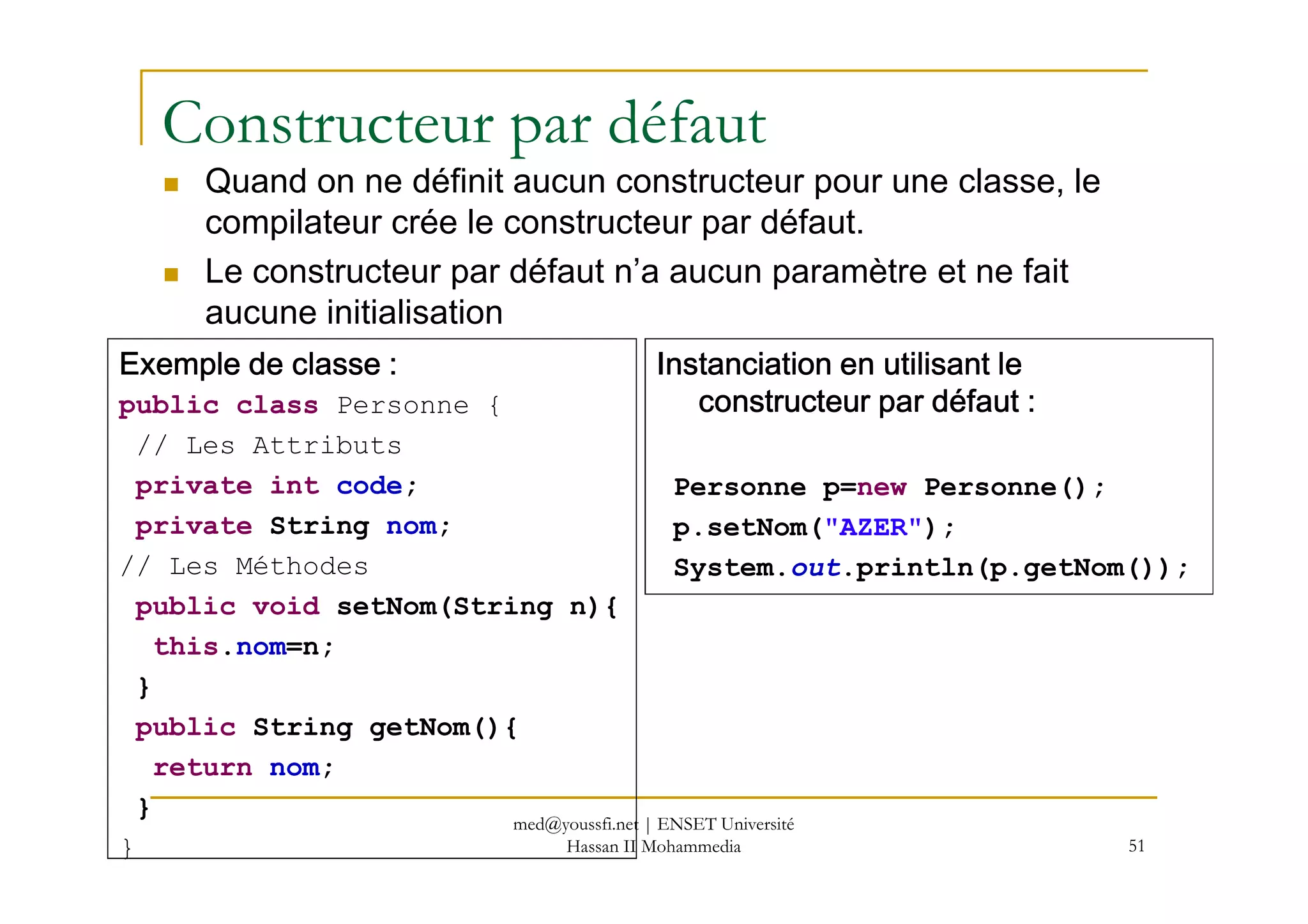 Constructeur par défaut
Quand on ne définit aucun constructeur pour une classe, le
compilateur crée le constructeur par défaut.
Le constructeur par défaut n’a aucun paramètre et ne fait
aucune initialisation
Exemple de classe :Exemple de classe :Exemple de classe :Exemple de classe :
public class Personne {
// Les Attributs
Instanciation en utilisant leInstanciation en utilisant leInstanciation en utilisant leInstanciation en utilisant le
constructeur par défaut :constructeur par défaut :constructeur par défaut :constructeur par défaut :
51
private int code;
private String nom;
// Les Méthodes
public void setNom(String n){
this.nom=n;
}
public String getNom(){
return nom;
}
}
Personne p=new Personne();
p.setNom("AZER");
System.out.println(p.getNom());
med@youssfi.net | ENSET Université
Hassan II Mohammedia
 