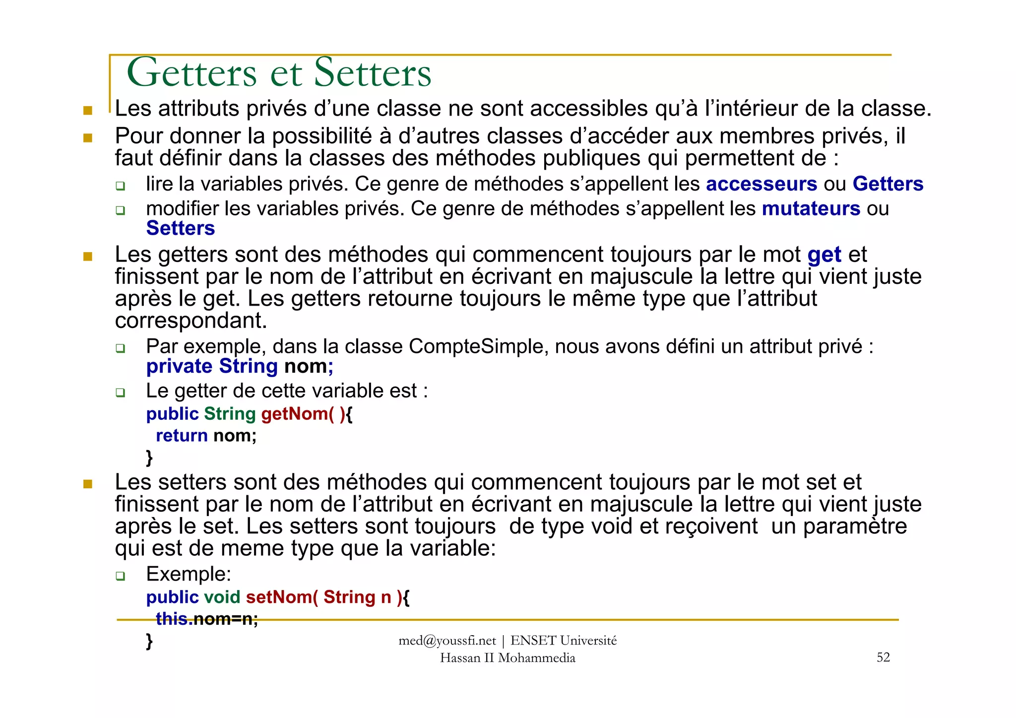 Getters et Setters
Les attributs privés d’une classe ne sont accessibles qu’à l’intérieur de la classe.
Pour donner la possibilité à d’autres classes d’accéder aux membres privés, il
faut définir dans la classes des méthodes publiques qui permettent de :
lire la variables privés. Ce genre de méthodes s’appellent les accesseurs ou Getters
modifier les variables privés. Ce genre de méthodes s’appellent les mutateurs ou
Setters
Les getters sont des méthodes qui commencent toujours par le mot get et
finissent par le nom de l’attribut en écrivant en majuscule la lettre qui vient juste
après le get. Les getters retourne toujours le même type que l’attribut
correspondant.
Par exemple, dans la classe CompteSimple, nous avons défini un attribut privé :
private String nom;
52
private String nom;
Le getter de cette variable est :
public String getNom( ){
return nom;
}
Les setters sont des méthodes qui commencent toujours par le mot set et
finissent par le nom de l’attribut en écrivant en majuscule la lettre qui vient juste
après le set. Les setters sont toujours de type void et reçoivent un paramètre
qui est de meme type que la variable:
Exemple:
public void setNom( String n ){
this.nom=n;
} med@youssfi.net | ENSET Université
Hassan II Mohammedia
 