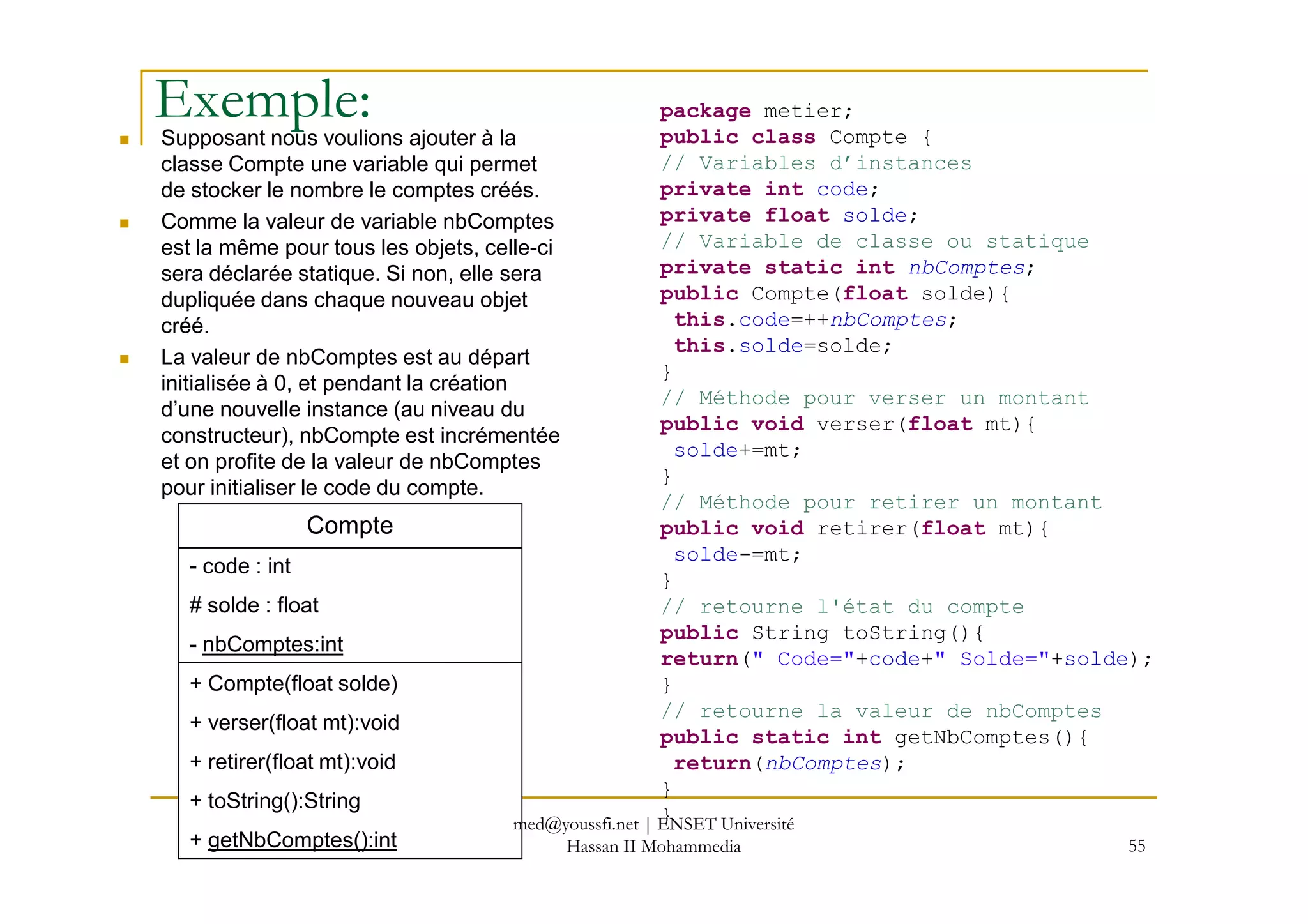 Exemple:Supposant nous voulions ajouter à la
classe Compte une variable qui permet
de stocker le nombre le comptes créés.
Comme la valeur de variable nbComptes
est la même pour tous les objets, celle-ci
sera déclarée statique. Si non, elle sera
dupliquée dans chaque nouveau objet
créé.
La valeur de nbComptes est au départ
initialisée à 0, et pendant la création
d’une nouvelle instance (au niveau du
constructeur), nbCompte est incrémentée
et on profite de la valeur de nbComptes
package metier;
public class Compte {
// Variables d’instances
private int code;
private float solde;
// Variable de classe ou statique
private static int nbComptes;
public Compte(float solde){
this.code=++nbComptes;
this.solde=solde;
}
// Méthode pour verser un montant
public void verser(float mt){
solde+=mt;
55
et on profite de la valeur de nbComptes
pour initialiser le code du compte.
solde+=mt;
}
// Méthode pour retirer un montant
public void retirer(float mt){
solde-=mt;
}
// retourne l'état du compte
public String toString(){
return(" Code="+code+" Solde="+solde);
}
// retourne la valeur de nbComptes
public static int getNbComptes(){
return(nbComptes);
}
}
Compte
- code : int
# solde : float
- nbComptes:int
+ Compte(float solde)
+ verser(float mt):void
+ retirer(float mt):void
+ toString():String
+ getNbComptes():int
med@youssfi.net | ENSET Université
Hassan II Mohammedia
 