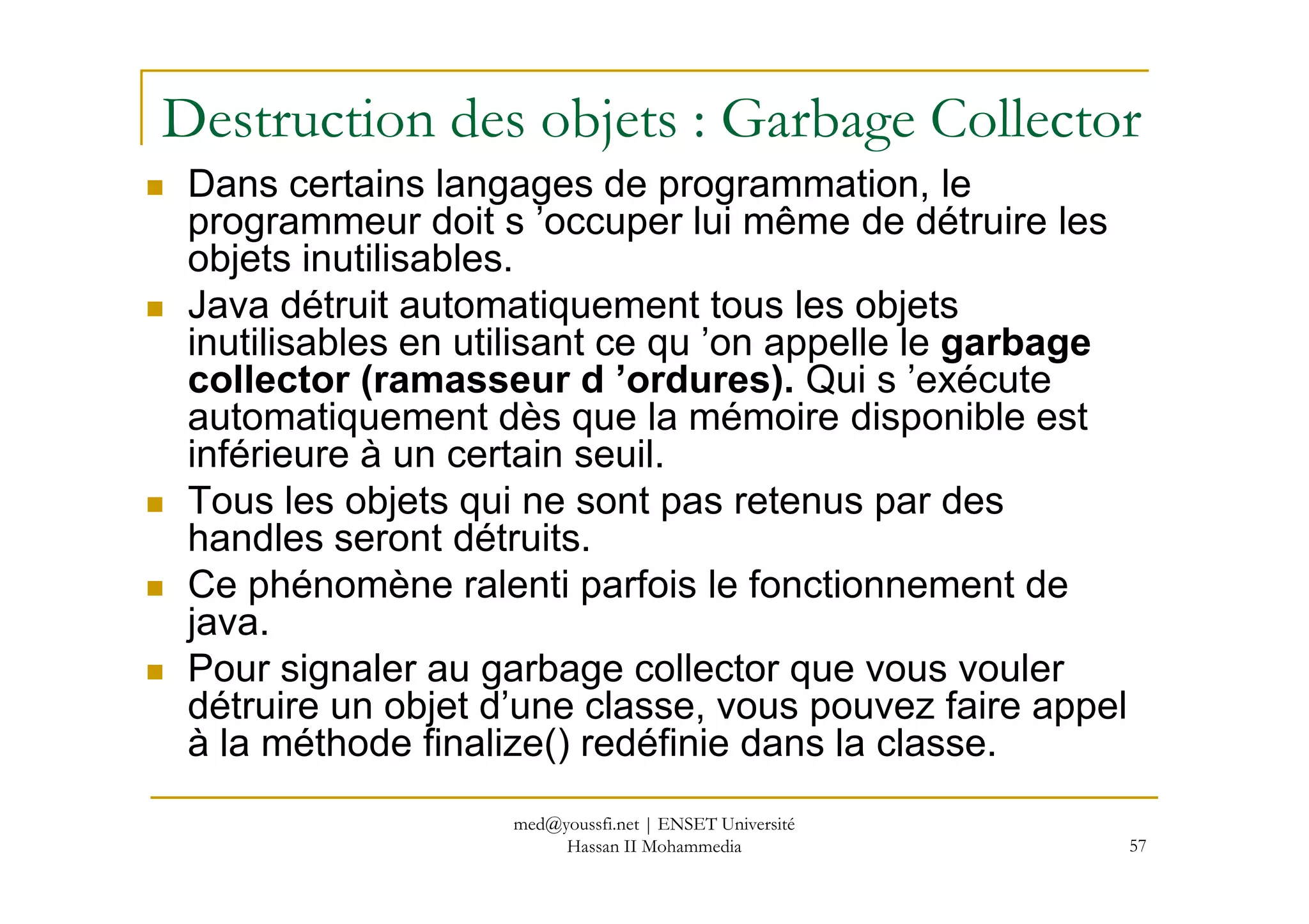 Destruction des objets : Garbage Collector
Dans certains langages de programmation, le
programmeur doit s ’occuper lui même de détruire les
objets inutilisables.
Java détruit automatiquement tous les objets
inutilisables en utilisant ce qu ’on appelle le garbage
collector (ramasseur d ’ordures). Qui s ’exécute
automatiquement dès que la mémoire disponible est
inférieure à un certain seuil.
57
inférieure à un certain seuil.
Tous les objets qui ne sont pas retenus par des
handles seront détruits.
Ce phénomène ralenti parfois le fonctionnement de
java.
Pour signaler au garbage collector que vous vouler
détruire un objet d’une classe, vous pouvez faire appel
à la méthode finalize() redéfinie dans la classe.
med@youssfi.net | ENSET Université
Hassan II Mohammedia
 
