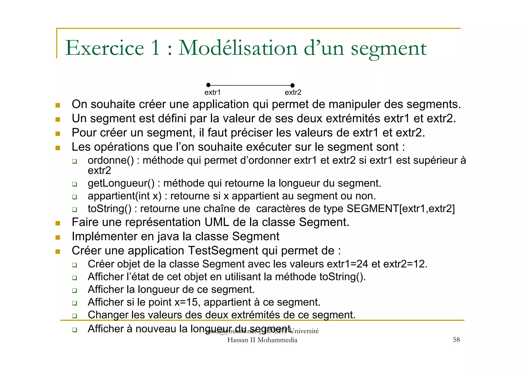 Exercice 1 : Modélisation d’un segment
On souhaite créer une application qui permet de manipuler des segments.
Un segment est défini par la valeur de ses deux extrémités extr1 et extr2.
Pour créer un segment, il faut préciser les valeurs de extr1 et extr2.
Les opérations que l’on souhaite exécuter sur le segment sont :
ordonne() : méthode qui permet d’ordonner extr1 et extr2 si extr1 est supérieur à
extr2
getLongueur() : méthode qui retourne la longueur du segment.
extr1 extr2
58
getLongueur() : méthode qui retourne la longueur du segment.
appartient(int x) : retourne si x appartient au segment ou non.
toString() : retourne une chaîne de caractères de type SEGMENT[extr1,extr2]
Faire une représentation UML de la classe Segment.
Implémenter en java la classe Segment
Créer une application TestSegment qui permet de :
Créer objet de la classe Segment avec les valeurs extr1=24 et extr2=12.
Afficher l’état de cet objet en utilisant la méthode toString().
Afficher la longueur de ce segment.
Afficher si le point x=15, appartient à ce segment.
Changer les valeurs des deux extrémités de ce segment.
Afficher à nouveau la longueur du segment.med@youssfi.net | ENSET Université
Hassan II Mohammedia
 