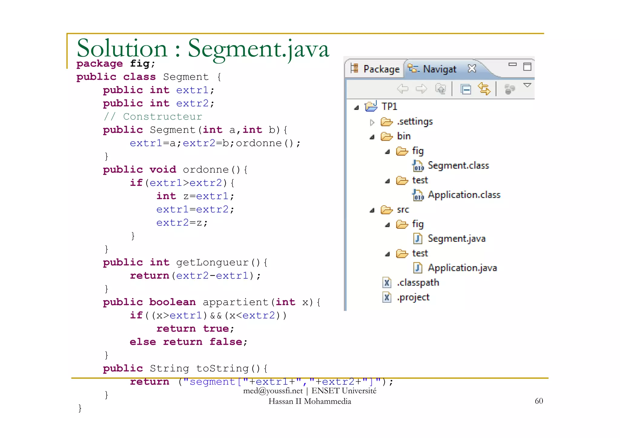 Solution : Segment.javapackage fig;
public class Segment {
public int extr1;
public int extr2;
// Constructeur
public Segment(int a,int b){
extr1=a;extr2=b;ordonne();
}
public void ordonne(){
if(extr1>extr2){
int z=extr1;
extr1=extr2;
extr2=z;
60
extr2=z;
}
}
public int getLongueur(){
return(extr2-extr1);
}
public boolean appartient(int x){
if((x>extr1)&&(x<extr2))
return true;
else return false;
}
public String toString(){
return ("segment["+extr1+","+extr2+"]");
}
}
med@youssfi.net | ENSET Université
Hassan II Mohammedia
 