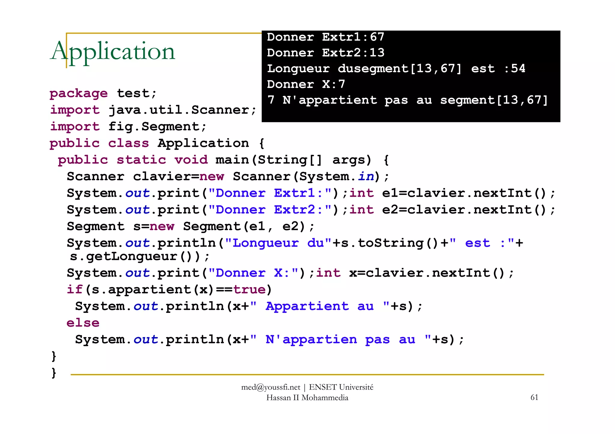 Application
package test;
import java.util.Scanner;
import fig.Segment;
public class Application {
public static void main(String[] args) {
Scanner clavier=new Scanner(System.in);
System.out.print("Donner Extr1:");int e1=clavier.nextInt();
System.out.print("Donner Extr2:");int e2=clavier.nextInt();
Donner Extr1:67
Donner Extr2:13
Longueur dusegment[13,67] est :54
Donner X:7
7 N'appartient pas au segment[13,67]
61
System.out.print("Donner Extr2:");int e2=clavier.nextInt();
Segment s=new Segment(e1, e2);
System.out.println("Longueur du"+s.toString()+" est :"+
s.getLongueur());
System.out.print("Donner X:");int x=clavier.nextInt();
if(s.appartient(x)==true)
System.out.println(x+" Appartient au "+s);
else
System.out.println(x+" N'appartien pas au "+s);
}
}
med@youssfi.net | ENSET Université
Hassan II Mohammedia
 