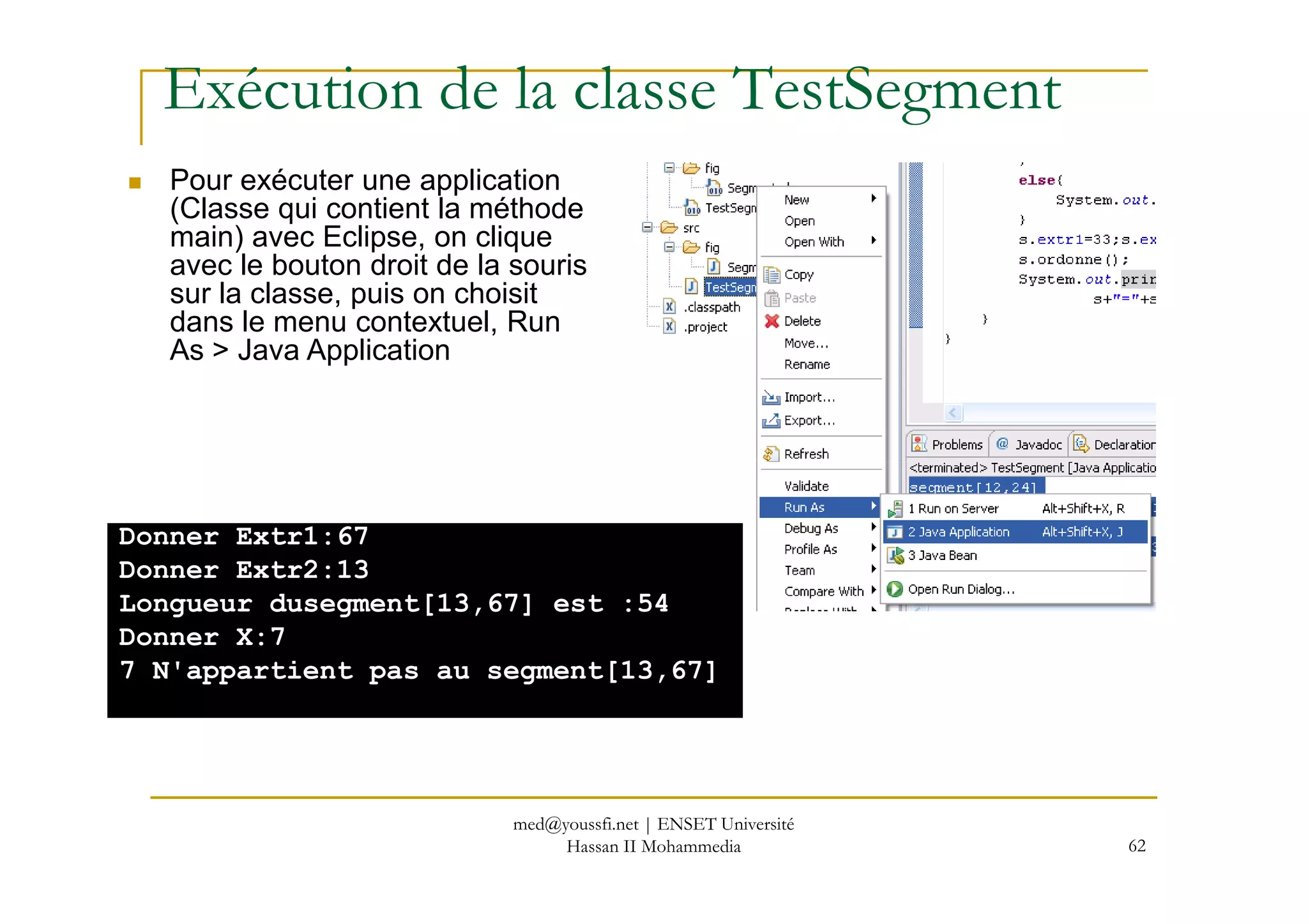 Exécution de la classe TestSegment
Pour exécuter une application
(Classe qui contient la méthode
main) avec Eclipse, on clique
avec le bouton droit de la souris
sur la classe, puis on choisit
dans le menu contextuel, Run
As > Java Application
62
Donner Extr1:67
Donner Extr2:13
Longueur dusegment[13,67] est :54
Donner X:7
7 N'appartient pas au segment[13,67]
med@youssfi.net | ENSET Université
Hassan II Mohammedia
 