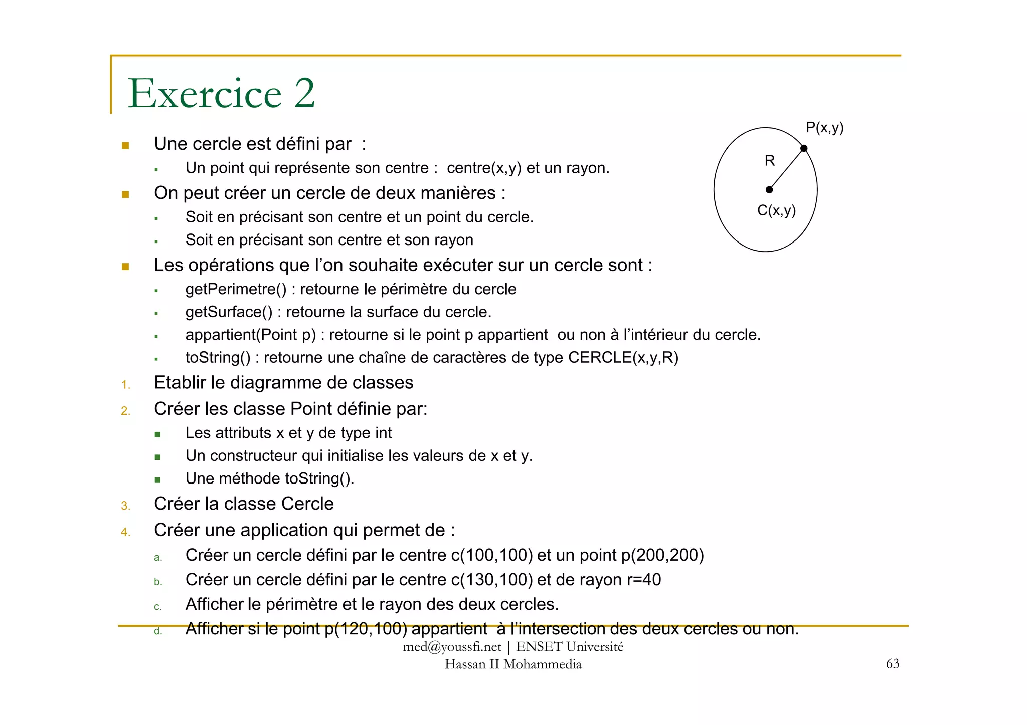 Exercice 2
Une cercle est défini par :
Un point qui représente son centre : centre(x,y) et un rayon.
On peut créer un cercle de deux manières :
Soit en précisant son centre et un point du cercle.
Soit en précisant son centre et son rayon
Les opérations que l’on souhaite exécuter sur un cercle sont :
getPerimetre() : retourne le périmètre du cercle
getSurface() : retourne la surface du cercle.
appartient(Point p) : retourne si le point p appartient ou non à l’intérieur du cercle.
toString() : retourne une chaîne de caractères de type CERCLE(x,y,R)
C(x,y)
P(x,y)
R
63
toString() : retourne une chaîne de caractères de type CERCLE(x,y,R)
1. Etablir le diagramme de classes
2. Créer les classe Point définie par:
Les attributs x et y de type int
Un constructeur qui initialise les valeurs de x et y.
Une méthode toString().
3. Créer la classe Cercle
4. Créer une application qui permet de :
a. Créer un cercle défini par le centre c(100,100) et un point p(200,200)
b. Créer un cercle défini par le centre c(130,100) et de rayon r=40
c. Afficher le périmètre et le rayon des deux cercles.
d. Afficher si le point p(120,100) appartient à l’intersection des deux cercles ou non.
med@youssfi.net | ENSET Université
Hassan II Mohammedia
 