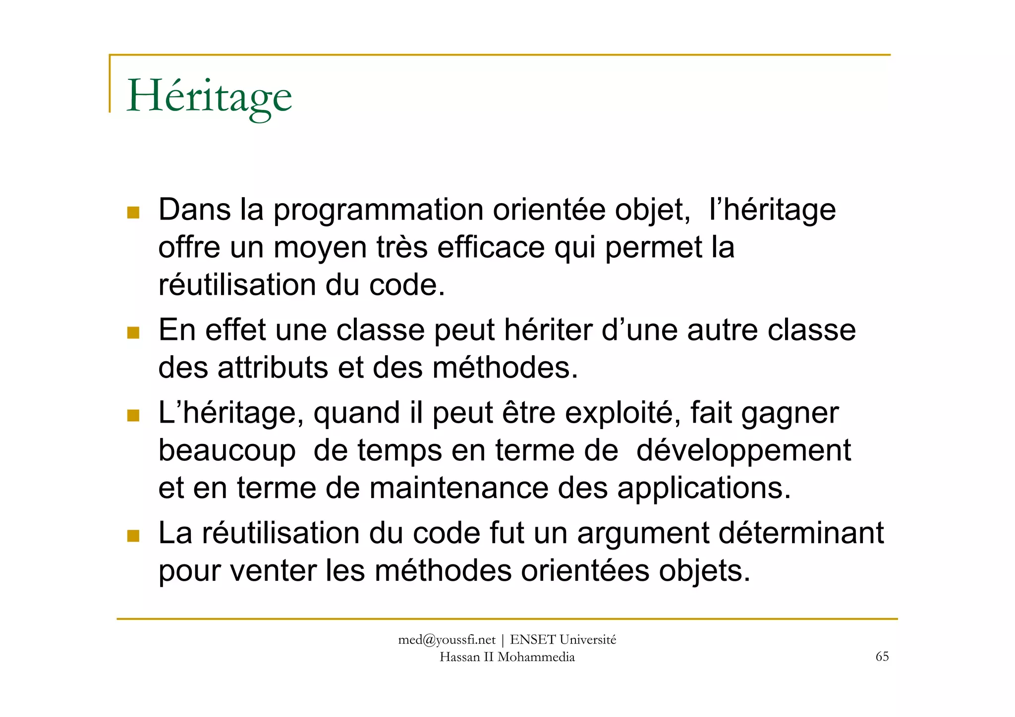 Héritage
Dans la programmation orientée objet, l’héritage
offre un moyen très efficace qui permet la
réutilisation du code.
En effet une classe peut hériter d’une autre classe
des attributs et des méthodes.
65
des attributs et des méthodes.
L’héritage, quand il peut être exploité, fait gagner
beaucoup de temps en terme de développement
et en terme de maintenance des applications.
La réutilisation du code fut un argument déterminant
pour venter les méthodes orientées objets.
med@youssfi.net | ENSET Université
Hassan II Mohammedia
 